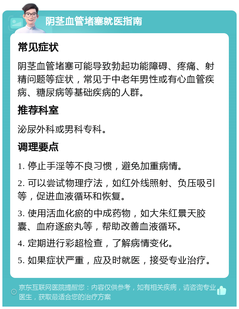 阴茎血管堵塞就医指南 常见症状 阴茎血管堵塞可能导致勃起功能障碍、疼痛、射精问题等症状，常见于中老年男性或有心血管疾病、糖尿病等基础疾病的人群。 推荐科室 泌尿外科或男科专科。 调理要点 1. 停止手淫等不良习惯，避免加重病情。 2. 可以尝试物理疗法，如红外线照射、负压吸引等，促进血液循环和恢复。 3. 使用活血化瘀的中成药物，如大朱红景天胶囊、血府逐瘀丸等，帮助改善血液循环。 4. 定期进行彩超检查，了解病情变化。 5. 如果症状严重，应及时就医，接受专业治疗。