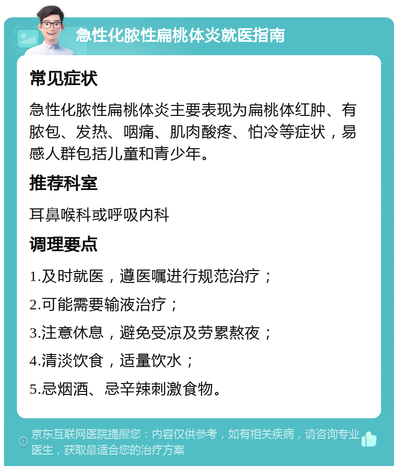 急性化脓性扁桃体炎就医指南 常见症状 急性化脓性扁桃体炎主要表现为扁桃体红肿、有脓包、发热、咽痛、肌肉酸疼、怕冷等症状，易感人群包括儿童和青少年。 推荐科室 耳鼻喉科或呼吸内科 调理要点 1.及时就医，遵医嘱进行规范治疗； 2.可能需要输液治疗； 3.注意休息，避免受凉及劳累熬夜； 4.清淡饮食，适量饮水； 5.忌烟酒、忌辛辣刺激食物。