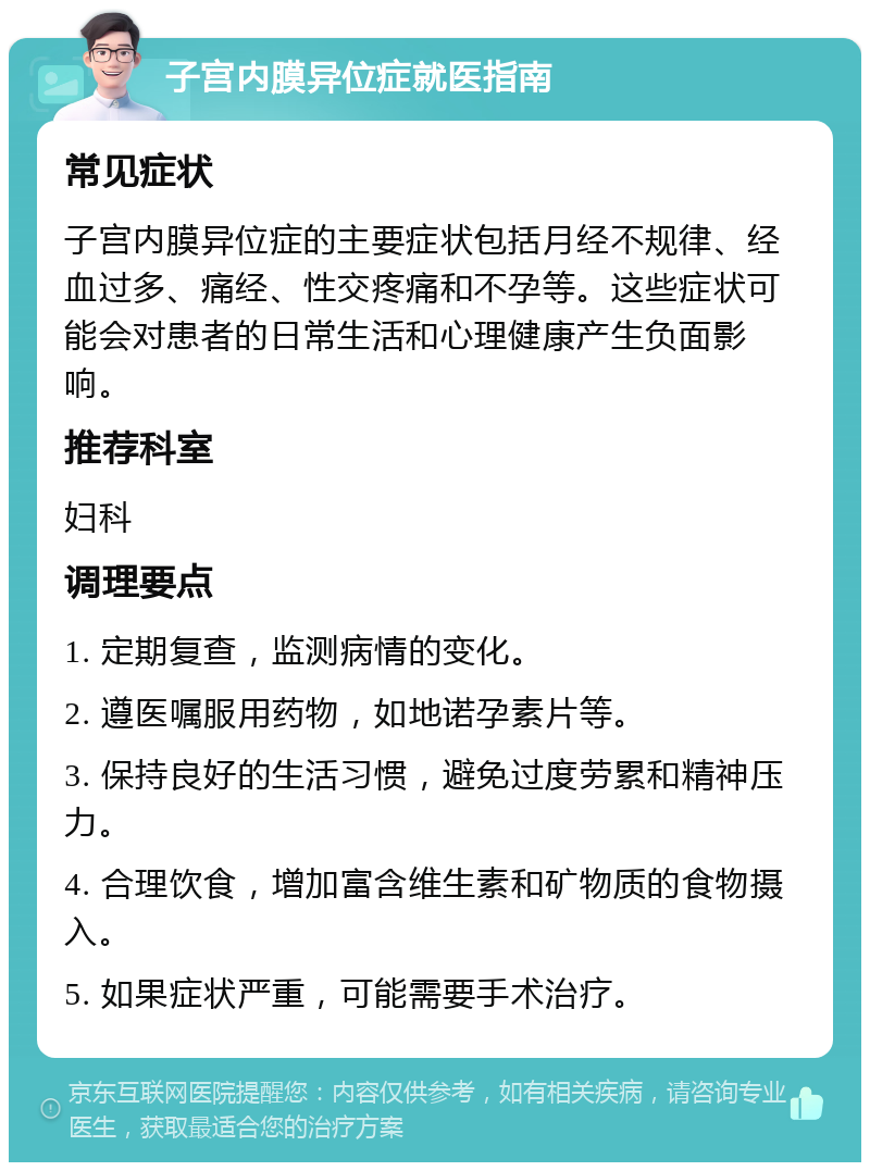 子宫内膜异位症就医指南 常见症状 子宫内膜异位症的主要症状包括月经不规律、经血过多、痛经、性交疼痛和不孕等。这些症状可能会对患者的日常生活和心理健康产生负面影响。 推荐科室 妇科 调理要点 1. 定期复查，监测病情的变化。 2. 遵医嘱服用药物，如地诺孕素片等。 3. 保持良好的生活习惯，避免过度劳累和精神压力。 4. 合理饮食，增加富含维生素和矿物质的食物摄入。 5. 如果症状严重，可能需要手术治疗。