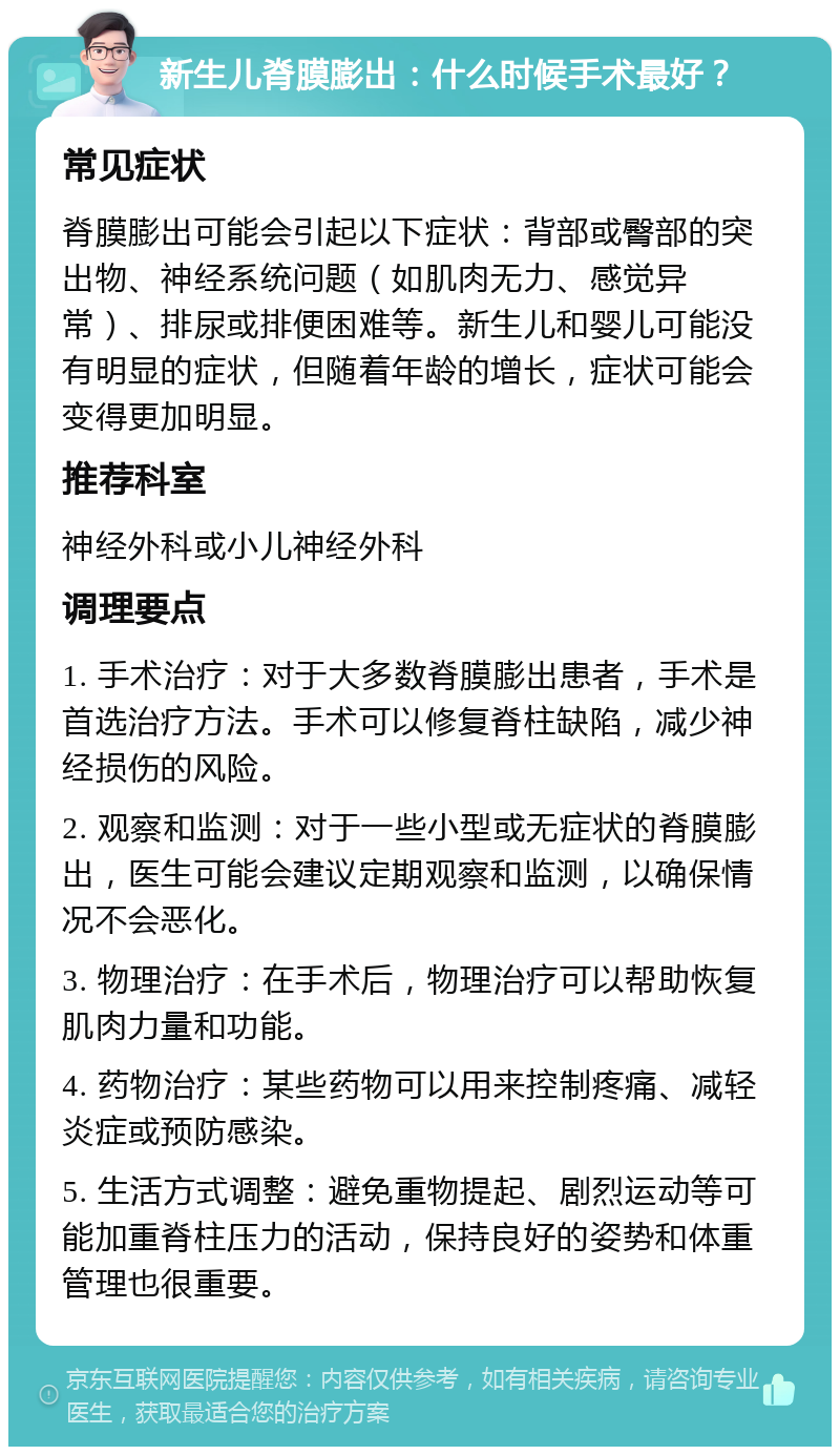 新生儿脊膜膨出：什么时候手术最好？ 常见症状 脊膜膨出可能会引起以下症状：背部或臀部的突出物、神经系统问题（如肌肉无力、感觉异常）、排尿或排便困难等。新生儿和婴儿可能没有明显的症状，但随着年龄的增长，症状可能会变得更加明显。 推荐科室 神经外科或小儿神经外科 调理要点 1. 手术治疗：对于大多数脊膜膨出患者，手术是首选治疗方法。手术可以修复脊柱缺陷，减少神经损伤的风险。 2. 观察和监测：对于一些小型或无症状的脊膜膨出，医生可能会建议定期观察和监测，以确保情况不会恶化。 3. 物理治疗：在手术后，物理治疗可以帮助恢复肌肉力量和功能。 4. 药物治疗：某些药物可以用来控制疼痛、减轻炎症或预防感染。 5. 生活方式调整：避免重物提起、剧烈运动等可能加重脊柱压力的活动，保持良好的姿势和体重管理也很重要。