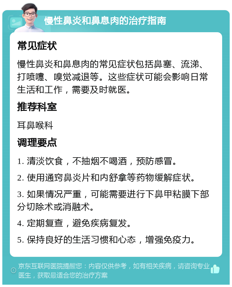 慢性鼻炎和鼻息肉的治疗指南 常见症状 慢性鼻炎和鼻息肉的常见症状包括鼻塞、流涕、打喷嚏、嗅觉减退等。这些症状可能会影响日常生活和工作，需要及时就医。 推荐科室 耳鼻喉科 调理要点 1. 清淡饮食，不抽烟不喝酒，预防感冒。 2. 使用通窍鼻炎片和内舒拿等药物缓解症状。 3. 如果情况严重，可能需要进行下鼻甲粘膜下部分切除术或消融术。 4. 定期复查，避免疾病复发。 5. 保持良好的生活习惯和心态，增强免疫力。