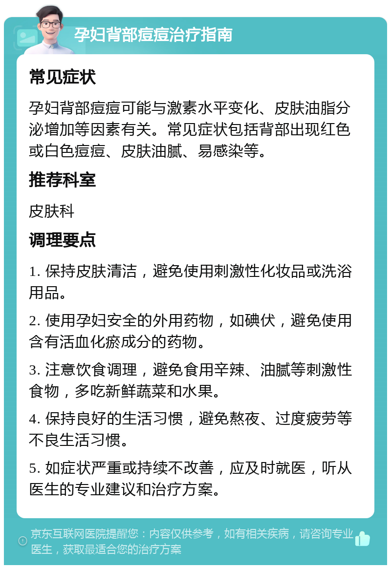 孕妇背部痘痘治疗指南 常见症状 孕妇背部痘痘可能与激素水平变化、皮肤油脂分泌增加等因素有关。常见症状包括背部出现红色或白色痘痘、皮肤油腻、易感染等。 推荐科室 皮肤科 调理要点 1. 保持皮肤清洁，避免使用刺激性化妆品或洗浴用品。 2. 使用孕妇安全的外用药物，如碘伏，避免使用含有活血化瘀成分的药物。 3. 注意饮食调理，避免食用辛辣、油腻等刺激性食物，多吃新鲜蔬菜和水果。 4. 保持良好的生活习惯，避免熬夜、过度疲劳等不良生活习惯。 5. 如症状严重或持续不改善，应及时就医，听从医生的专业建议和治疗方案。