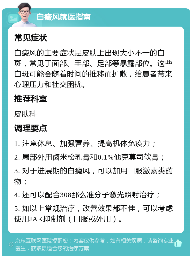 白癜风就医指南 常见症状 白癜风的主要症状是皮肤上出现大小不一的白斑，常见于面部、手部、足部等暴露部位。这些白斑可能会随着时间的推移而扩散，给患者带来心理压力和社交困扰。 推荐科室 皮肤科 调理要点 1. 注意休息、加强营养、提高机体免疫力； 2. 局部外用卤米松乳膏和0.1%他克莫司软膏； 3. 对于进展期的白癜风，可以加用口服激素类药物； 4. 还可以配合308那么准分子激光照射治疗； 5. 如以上常规治疗，改善效果都不佳，可以考虑使用JAK抑制剂（口服或外用）。