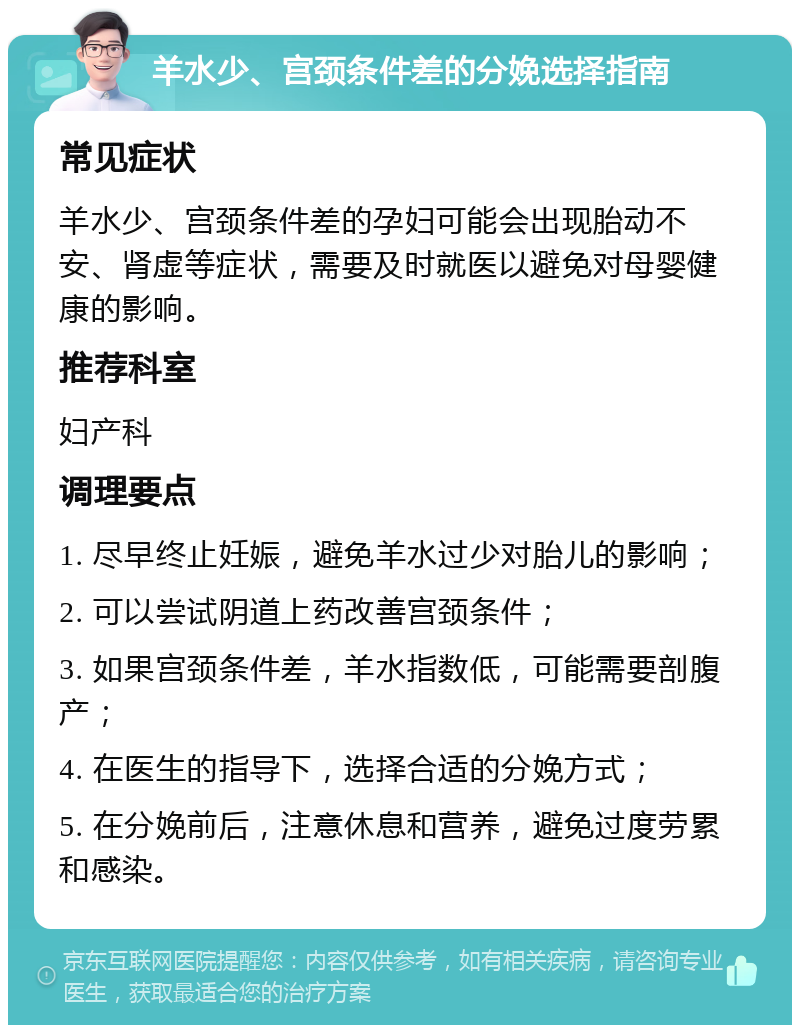 羊水少、宫颈条件差的分娩选择指南 常见症状 羊水少、宫颈条件差的孕妇可能会出现胎动不安、肾虚等症状，需要及时就医以避免对母婴健康的影响。 推荐科室 妇产科 调理要点 1. 尽早终止妊娠，避免羊水过少对胎儿的影响； 2. 可以尝试阴道上药改善宫颈条件； 3. 如果宫颈条件差，羊水指数低，可能需要剖腹产； 4. 在医生的指导下，选择合适的分娩方式； 5. 在分娩前后，注意休息和营养，避免过度劳累和感染。