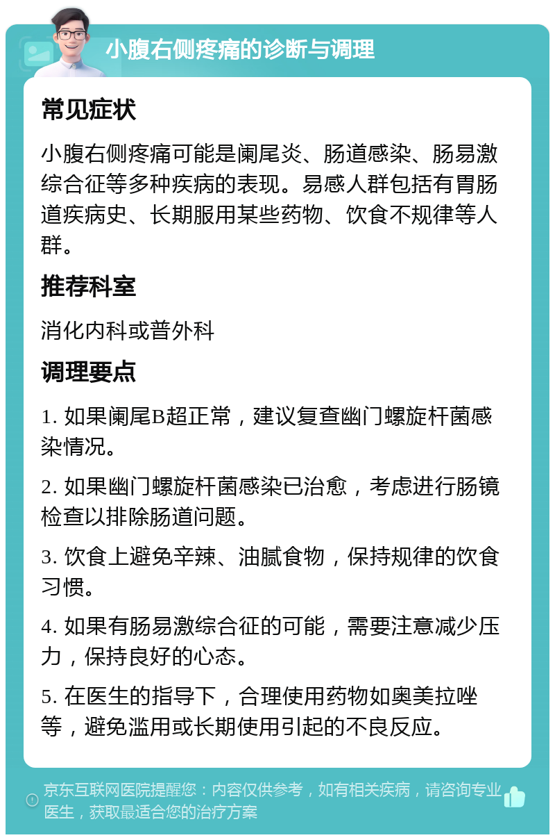 小腹右侧疼痛的诊断与调理 常见症状 小腹右侧疼痛可能是阑尾炎、肠道感染、肠易激综合征等多种疾病的表现。易感人群包括有胃肠道疾病史、长期服用某些药物、饮食不规律等人群。 推荐科室 消化内科或普外科 调理要点 1. 如果阑尾B超正常，建议复查幽门螺旋杆菌感染情况。 2. 如果幽门螺旋杆菌感染已治愈，考虑进行肠镜检查以排除肠道问题。 3. 饮食上避免辛辣、油腻食物，保持规律的饮食习惯。 4. 如果有肠易激综合征的可能，需要注意减少压力，保持良好的心态。 5. 在医生的指导下，合理使用药物如奥美拉唑等，避免滥用或长期使用引起的不良反应。