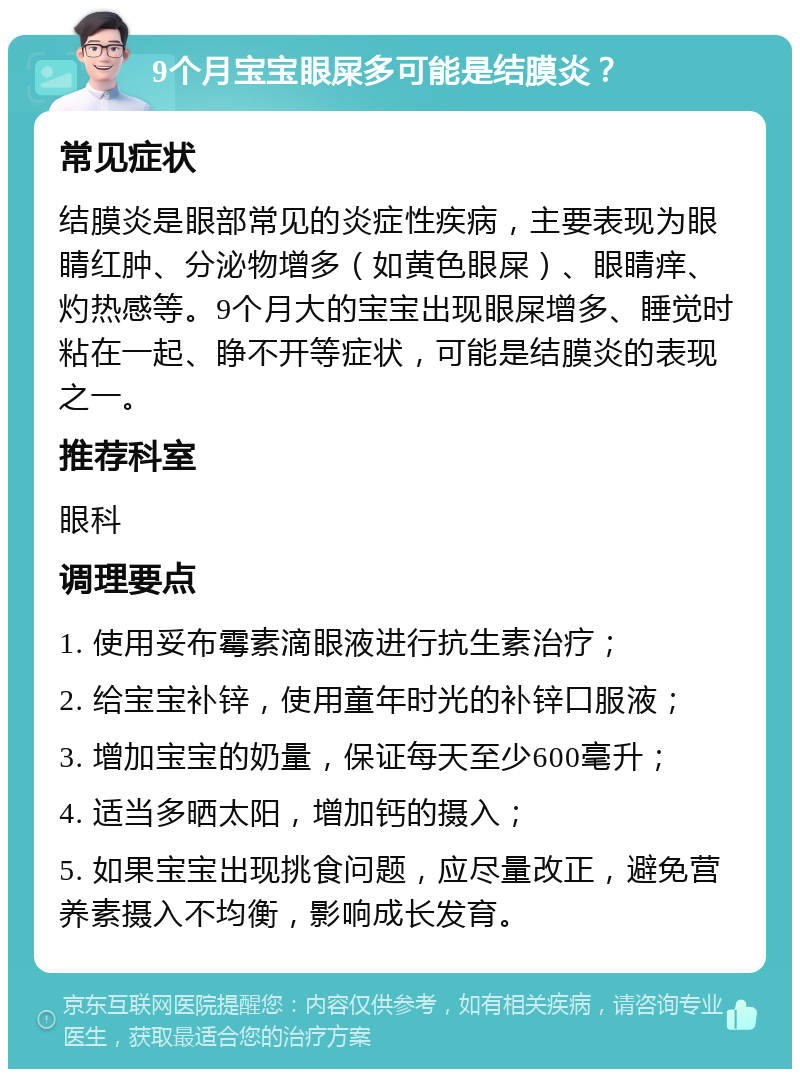 9个月宝宝眼屎多可能是结膜炎？ 常见症状 结膜炎是眼部常见的炎症性疾病，主要表现为眼睛红肿、分泌物增多（如黄色眼屎）、眼睛痒、灼热感等。9个月大的宝宝出现眼屎增多、睡觉时粘在一起、睁不开等症状，可能是结膜炎的表现之一。 推荐科室 眼科 调理要点 1. 使用妥布霉素滴眼液进行抗生素治疗； 2. 给宝宝补锌，使用童年时光的补锌口服液； 3. 增加宝宝的奶量，保证每天至少600毫升； 4. 适当多晒太阳，增加钙的摄入； 5. 如果宝宝出现挑食问题，应尽量改正，避免营养素摄入不均衡，影响成长发育。