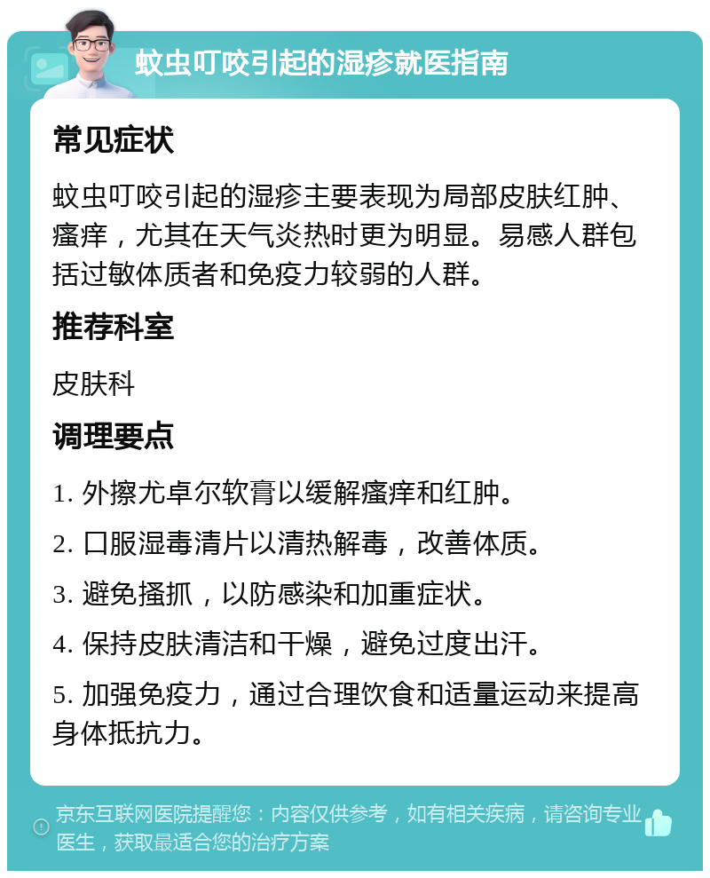 蚊虫叮咬引起的湿疹就医指南 常见症状 蚊虫叮咬引起的湿疹主要表现为局部皮肤红肿、瘙痒，尤其在天气炎热时更为明显。易感人群包括过敏体质者和免疫力较弱的人群。 推荐科室 皮肤科 调理要点 1. 外擦尤卓尔软膏以缓解瘙痒和红肿。 2. 口服湿毒清片以清热解毒，改善体质。 3. 避免搔抓，以防感染和加重症状。 4. 保持皮肤清洁和干燥，避免过度出汗。 5. 加强免疫力，通过合理饮食和适量运动来提高身体抵抗力。