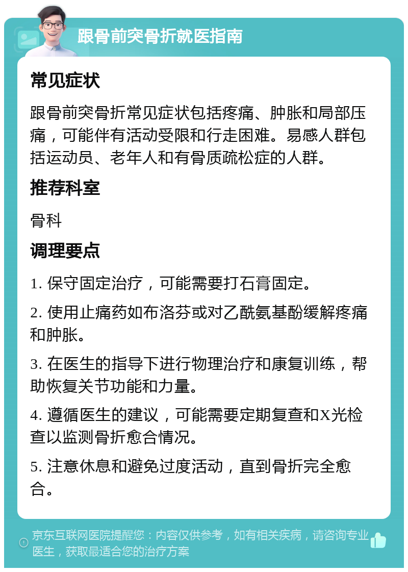 跟骨前突骨折就医指南 常见症状 跟骨前突骨折常见症状包括疼痛、肿胀和局部压痛，可能伴有活动受限和行走困难。易感人群包括运动员、老年人和有骨质疏松症的人群。 推荐科室 骨科 调理要点 1. 保守固定治疗，可能需要打石膏固定。 2. 使用止痛药如布洛芬或对乙酰氨基酚缓解疼痛和肿胀。 3. 在医生的指导下进行物理治疗和康复训练，帮助恢复关节功能和力量。 4. 遵循医生的建议，可能需要定期复查和X光检查以监测骨折愈合情况。 5. 注意休息和避免过度活动，直到骨折完全愈合。