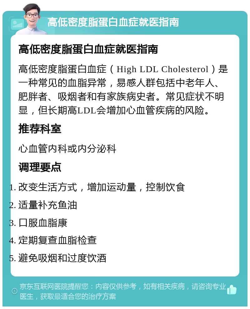 高低密度脂蛋白血症就医指南 高低密度脂蛋白血症就医指南 高低密度脂蛋白血症（High LDL Cholesterol）是一种常见的血脂异常，易感人群包括中老年人、肥胖者、吸烟者和有家族病史者。常见症状不明显，但长期高LDL会增加心血管疾病的风险。 推荐科室 心血管内科或内分泌科 调理要点 改变生活方式，增加运动量，控制饮食 适量补充鱼油 口服血脂康 定期复查血脂检查 避免吸烟和过度饮酒