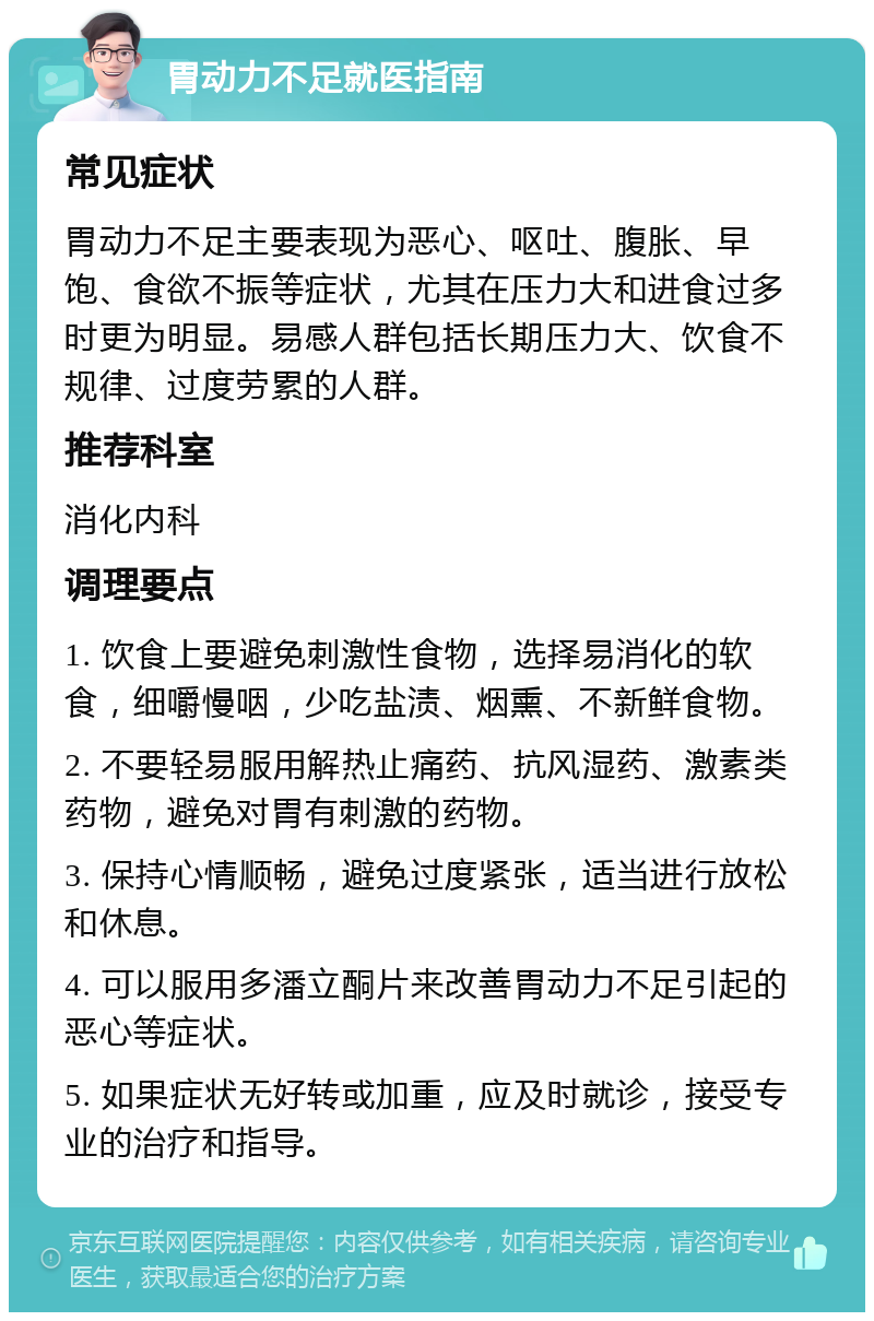 胃动力不足就医指南 常见症状 胃动力不足主要表现为恶心、呕吐、腹胀、早饱、食欲不振等症状，尤其在压力大和进食过多时更为明显。易感人群包括长期压力大、饮食不规律、过度劳累的人群。 推荐科室 消化内科 调理要点 1. 饮食上要避免刺激性食物，选择易消化的软食，细嚼慢咽，少吃盐渍、烟熏、不新鲜食物。 2. 不要轻易服用解热止痛药、抗风湿药、激素类药物，避免对胃有刺激的药物。 3. 保持心情顺畅，避免过度紧张，适当进行放松和休息。 4. 可以服用多潘立酮片来改善胃动力不足引起的恶心等症状。 5. 如果症状无好转或加重，应及时就诊，接受专业的治疗和指导。