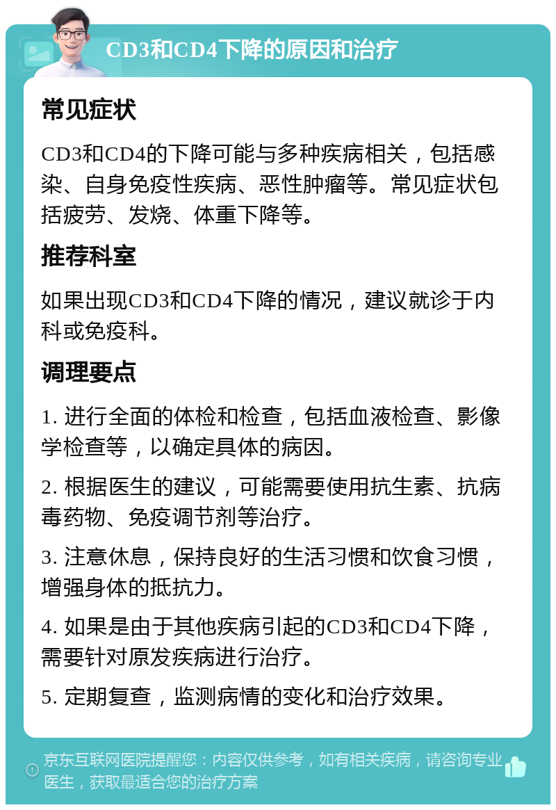 CD3和CD4下降的原因和治疗 常见症状 CD3和CD4的下降可能与多种疾病相关，包括感染、自身免疫性疾病、恶性肿瘤等。常见症状包括疲劳、发烧、体重下降等。 推荐科室 如果出现CD3和CD4下降的情况，建议就诊于内科或免疫科。 调理要点 1. 进行全面的体检和检查，包括血液检查、影像学检查等，以确定具体的病因。 2. 根据医生的建议，可能需要使用抗生素、抗病毒药物、免疫调节剂等治疗。 3. 注意休息，保持良好的生活习惯和饮食习惯，增强身体的抵抗力。 4. 如果是由于其他疾病引起的CD3和CD4下降，需要针对原发疾病进行治疗。 5. 定期复查，监测病情的变化和治疗效果。