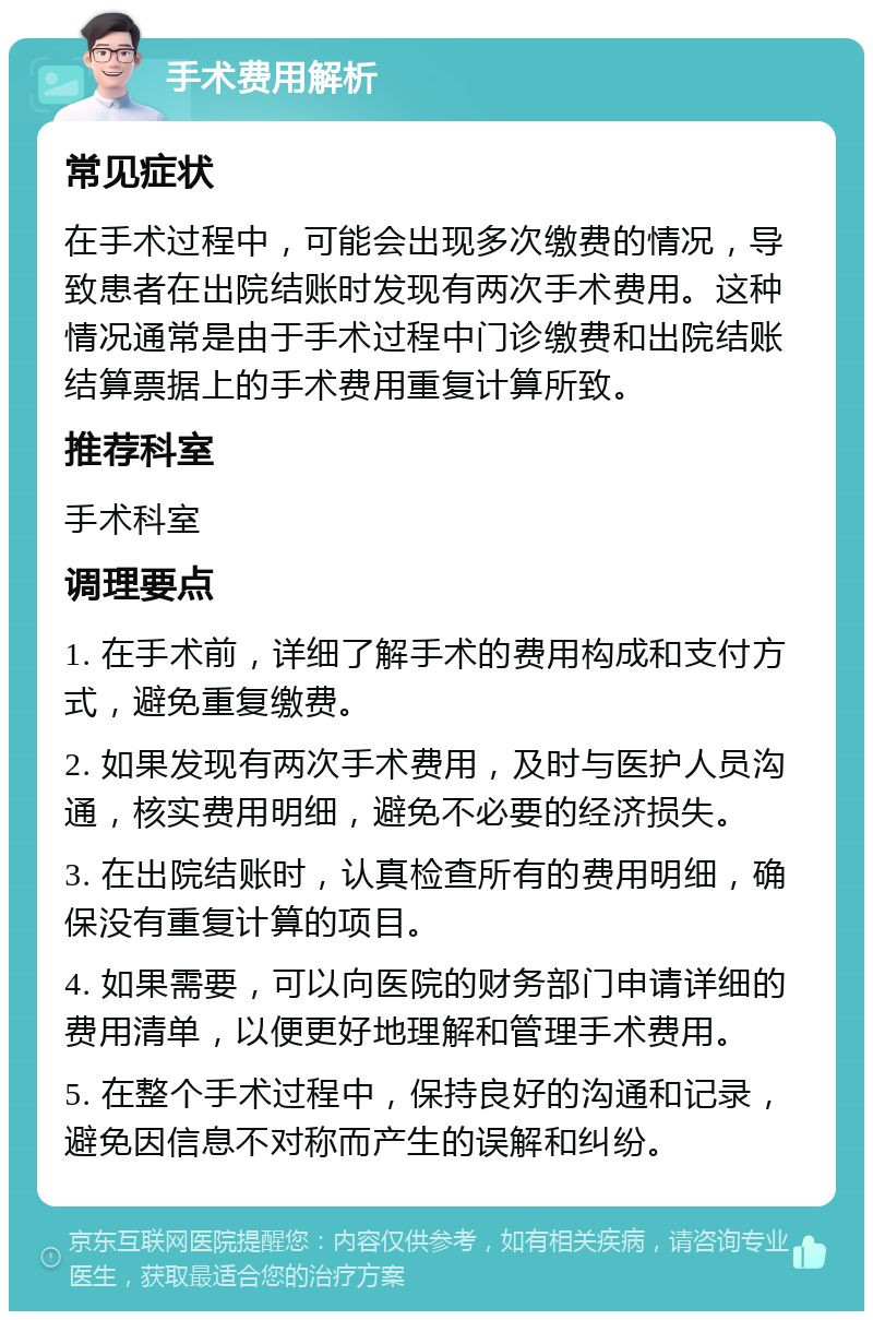 手术费用解析 常见症状 在手术过程中，可能会出现多次缴费的情况，导致患者在出院结账时发现有两次手术费用。这种情况通常是由于手术过程中门诊缴费和出院结账结算票据上的手术费用重复计算所致。 推荐科室 手术科室 调理要点 1. 在手术前，详细了解手术的费用构成和支付方式，避免重复缴费。 2. 如果发现有两次手术费用，及时与医护人员沟通，核实费用明细，避免不必要的经济损失。 3. 在出院结账时，认真检查所有的费用明细，确保没有重复计算的项目。 4. 如果需要，可以向医院的财务部门申请详细的费用清单，以便更好地理解和管理手术费用。 5. 在整个手术过程中，保持良好的沟通和记录，避免因信息不对称而产生的误解和纠纷。