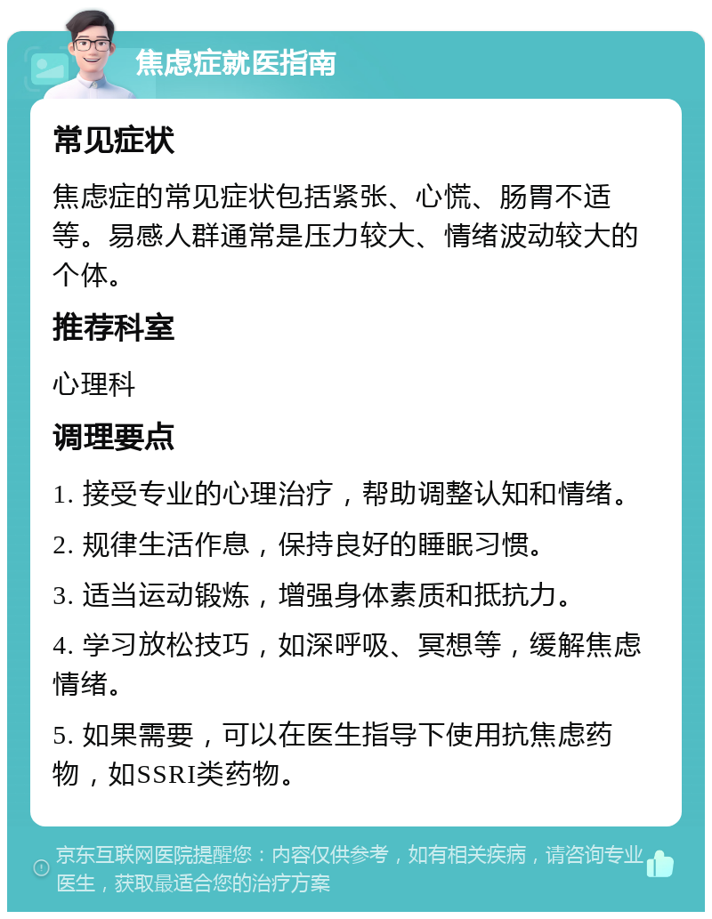 焦虑症就医指南 常见症状 焦虑症的常见症状包括紧张、心慌、肠胃不适等。易感人群通常是压力较大、情绪波动较大的个体。 推荐科室 心理科 调理要点 1. 接受专业的心理治疗，帮助调整认知和情绪。 2. 规律生活作息，保持良好的睡眠习惯。 3. 适当运动锻炼，增强身体素质和抵抗力。 4. 学习放松技巧，如深呼吸、冥想等，缓解焦虑情绪。 5. 如果需要，可以在医生指导下使用抗焦虑药物，如SSRI类药物。