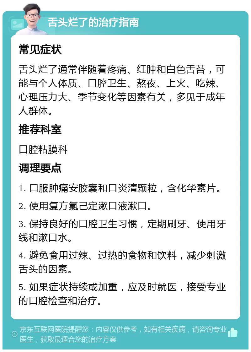 舌头烂了的治疗指南 常见症状 舌头烂了通常伴随着疼痛、红肿和白色舌苔，可能与个人体质、口腔卫生、熬夜、上火、吃辣、心理压力大、季节变化等因素有关，多见于成年人群体。 推荐科室 口腔粘膜科 调理要点 1. 口服肿痛安胶囊和口炎清颗粒，含化华素片。 2. 使用复方氯己定漱口液漱口。 3. 保持良好的口腔卫生习惯，定期刷牙、使用牙线和漱口水。 4. 避免食用过辣、过热的食物和饮料，减少刺激舌头的因素。 5. 如果症状持续或加重，应及时就医，接受专业的口腔检查和治疗。