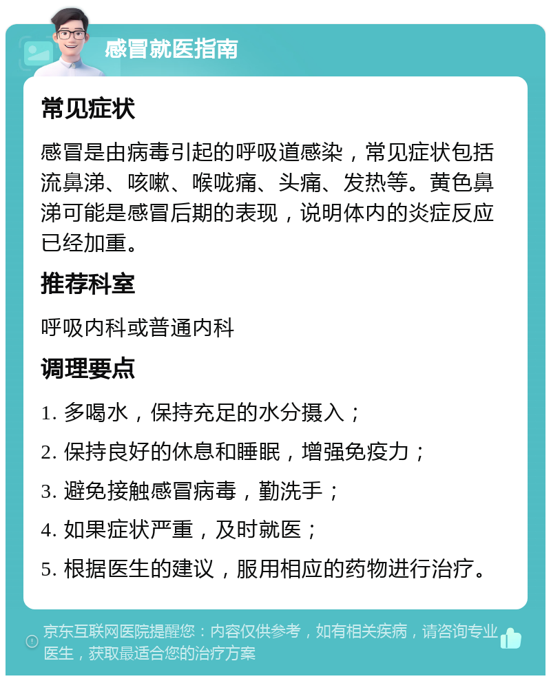 感冒就医指南 常见症状 感冒是由病毒引起的呼吸道感染，常见症状包括流鼻涕、咳嗽、喉咙痛、头痛、发热等。黄色鼻涕可能是感冒后期的表现，说明体内的炎症反应已经加重。 推荐科室 呼吸内科或普通内科 调理要点 1. 多喝水，保持充足的水分摄入； 2. 保持良好的休息和睡眠，增强免疫力； 3. 避免接触感冒病毒，勤洗手； 4. 如果症状严重，及时就医； 5. 根据医生的建议，服用相应的药物进行治疗。