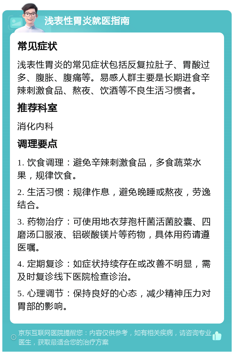 浅表性胃炎就医指南 常见症状 浅表性胃炎的常见症状包括反复拉肚子、胃酸过多、腹胀、腹痛等。易感人群主要是长期进食辛辣刺激食品、熬夜、饮酒等不良生活习惯者。 推荐科室 消化内科 调理要点 1. 饮食调理：避免辛辣刺激食品，多食蔬菜水果，规律饮食。 2. 生活习惯：规律作息，避免晚睡或熬夜，劳逸结合。 3. 药物治疗：可使用地衣芽孢杆菌活菌胶囊、四磨汤口服液、铝碳酸镁片等药物，具体用药请遵医嘱。 4. 定期复诊：如症状持续存在或改善不明显，需及时复诊线下医院检查诊治。 5. 心理调节：保持良好的心态，减少精神压力对胃部的影响。