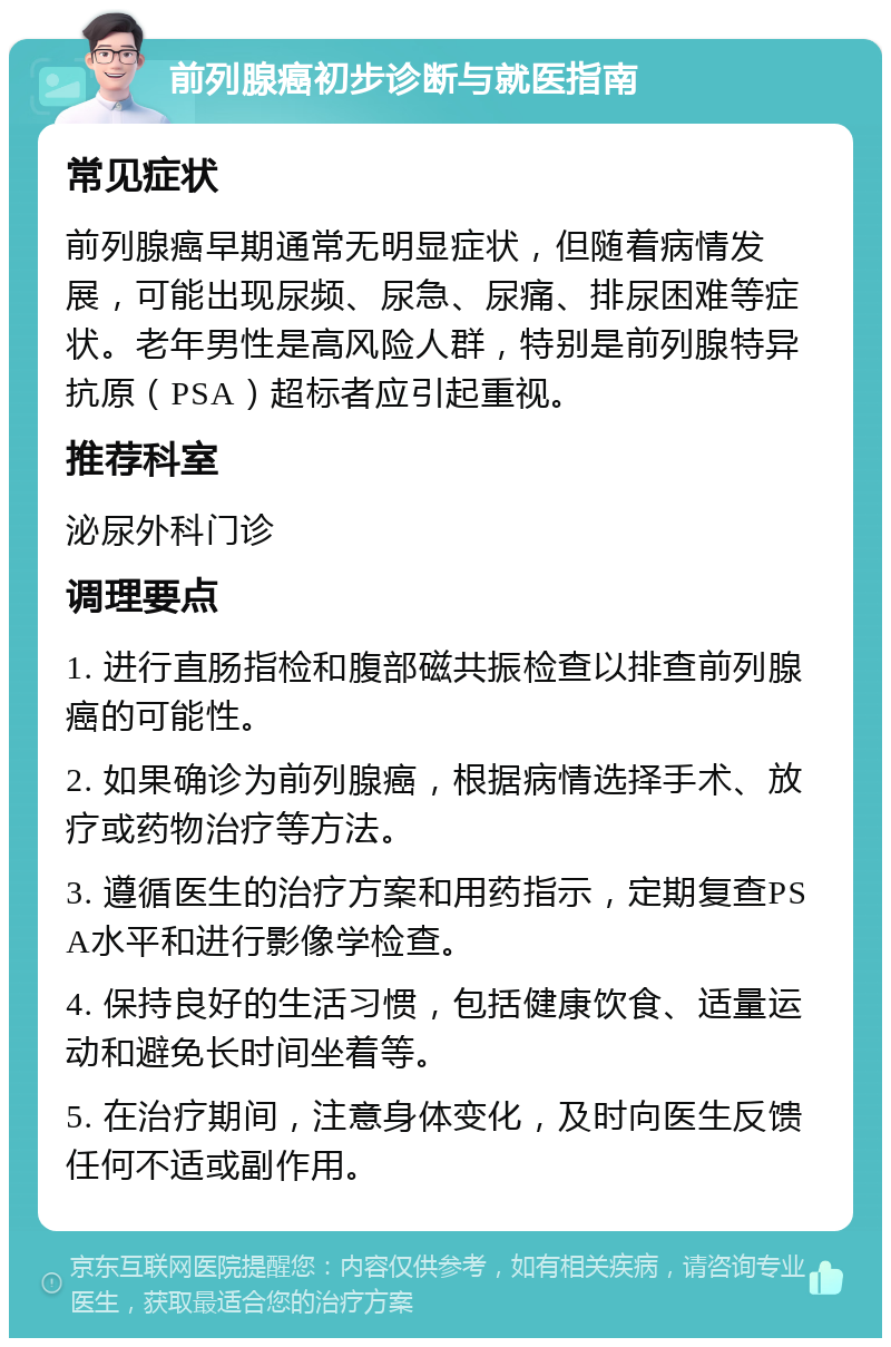 前列腺癌初步诊断与就医指南 常见症状 前列腺癌早期通常无明显症状，但随着病情发展，可能出现尿频、尿急、尿痛、排尿困难等症状。老年男性是高风险人群，特别是前列腺特异抗原（PSA）超标者应引起重视。 推荐科室 泌尿外科门诊 调理要点 1. 进行直肠指检和腹部磁共振检查以排查前列腺癌的可能性。 2. 如果确诊为前列腺癌，根据病情选择手术、放疗或药物治疗等方法。 3. 遵循医生的治疗方案和用药指示，定期复查PSA水平和进行影像学检查。 4. 保持良好的生活习惯，包括健康饮食、适量运动和避免长时间坐着等。 5. 在治疗期间，注意身体变化，及时向医生反馈任何不适或副作用。