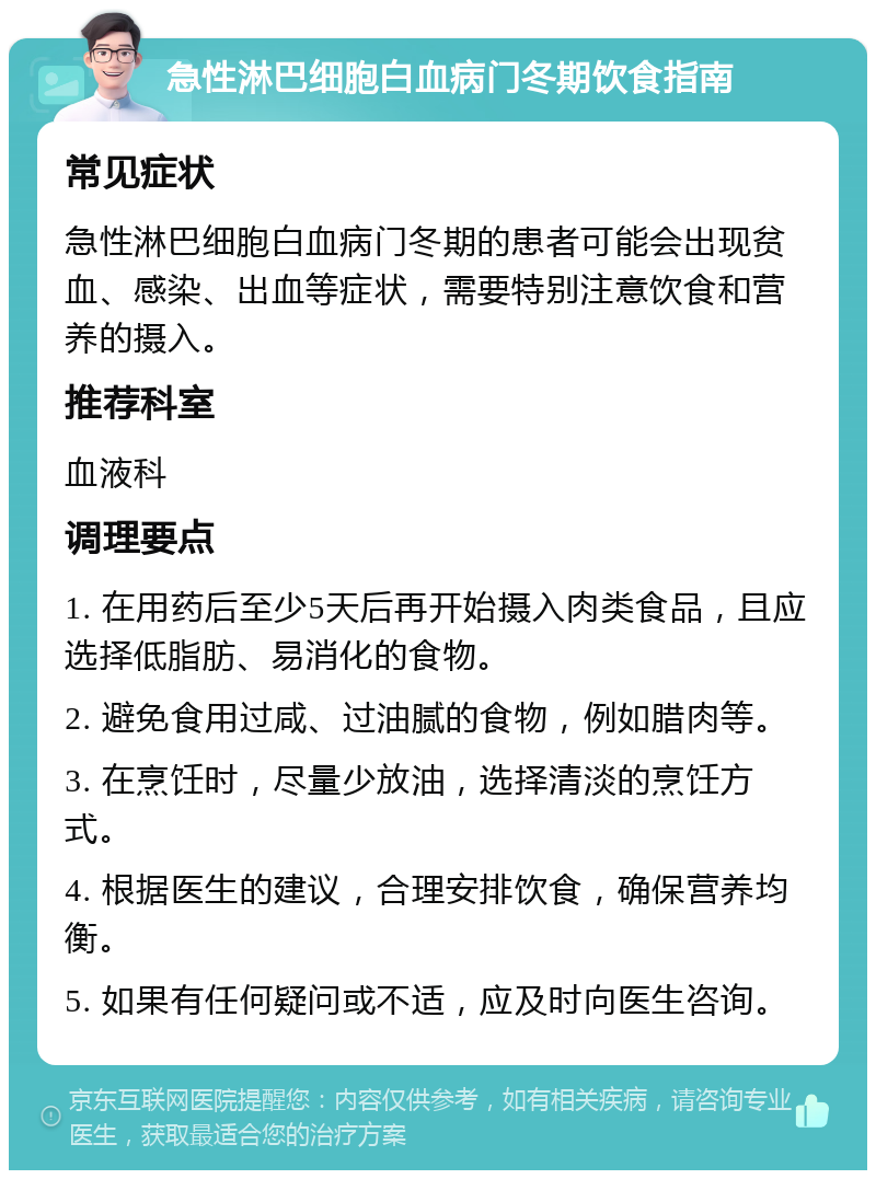 急性淋巴细胞白血病门冬期饮食指南 常见症状 急性淋巴细胞白血病门冬期的患者可能会出现贫血、感染、出血等症状，需要特别注意饮食和营养的摄入。 推荐科室 血液科 调理要点 1. 在用药后至少5天后再开始摄入肉类食品，且应选择低脂肪、易消化的食物。 2. 避免食用过咸、过油腻的食物，例如腊肉等。 3. 在烹饪时，尽量少放油，选择清淡的烹饪方式。 4. 根据医生的建议，合理安排饮食，确保营养均衡。 5. 如果有任何疑问或不适，应及时向医生咨询。