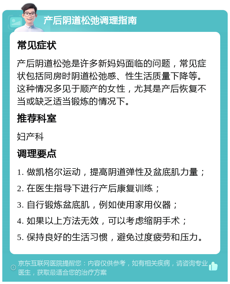 产后阴道松弛调理指南 常见症状 产后阴道松弛是许多新妈妈面临的问题，常见症状包括同房时阴道松弛感、性生活质量下降等。这种情况多见于顺产的女性，尤其是产后恢复不当或缺乏适当锻炼的情况下。 推荐科室 妇产科 调理要点 1. 做凯格尔运动，提高阴道弹性及盆底肌力量； 2. 在医生指导下进行产后康复训练； 3. 自行锻炼盆底肌，例如使用家用仪器； 4. 如果以上方法无效，可以考虑缩阴手术； 5. 保持良好的生活习惯，避免过度疲劳和压力。