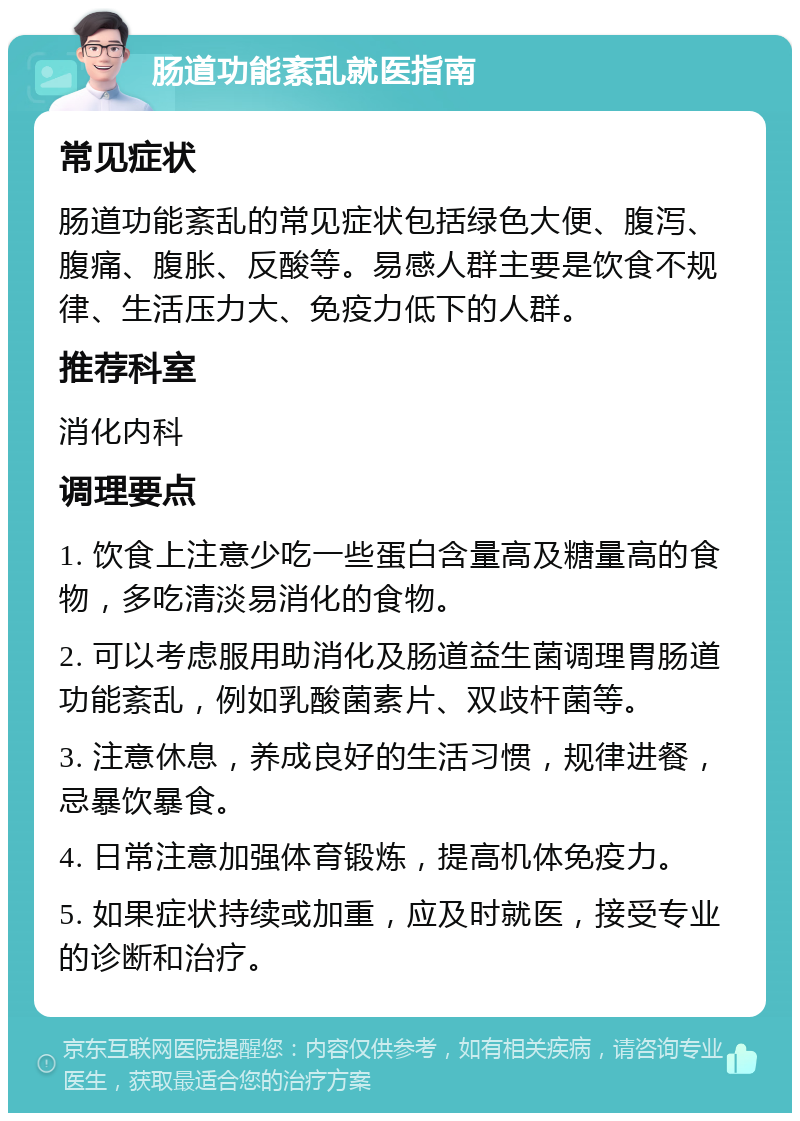 肠道功能紊乱就医指南 常见症状 肠道功能紊乱的常见症状包括绿色大便、腹泻、腹痛、腹胀、反酸等。易感人群主要是饮食不规律、生活压力大、免疫力低下的人群。 推荐科室 消化内科 调理要点 1. 饮食上注意少吃一些蛋白含量高及糖量高的食物，多吃清淡易消化的食物。 2. 可以考虑服用助消化及肠道益生菌调理胃肠道功能紊乱，例如乳酸菌素片、双歧杆菌等。 3. 注意休息，养成良好的生活习惯，规律进餐，忌暴饮暴食。 4. 日常注意加强体育锻炼，提高机体免疫力。 5. 如果症状持续或加重，应及时就医，接受专业的诊断和治疗。