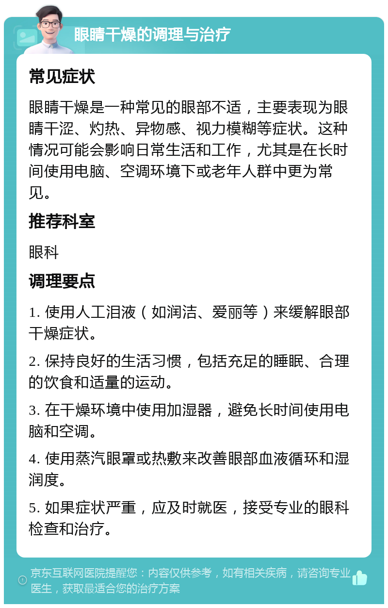 眼睛干燥的调理与治疗 常见症状 眼睛干燥是一种常见的眼部不适，主要表现为眼睛干涩、灼热、异物感、视力模糊等症状。这种情况可能会影响日常生活和工作，尤其是在长时间使用电脑、空调环境下或老年人群中更为常见。 推荐科室 眼科 调理要点 1. 使用人工泪液（如润洁、爱丽等）来缓解眼部干燥症状。 2. 保持良好的生活习惯，包括充足的睡眠、合理的饮食和适量的运动。 3. 在干燥环境中使用加湿器，避免长时间使用电脑和空调。 4. 使用蒸汽眼罩或热敷来改善眼部血液循环和湿润度。 5. 如果症状严重，应及时就医，接受专业的眼科检查和治疗。