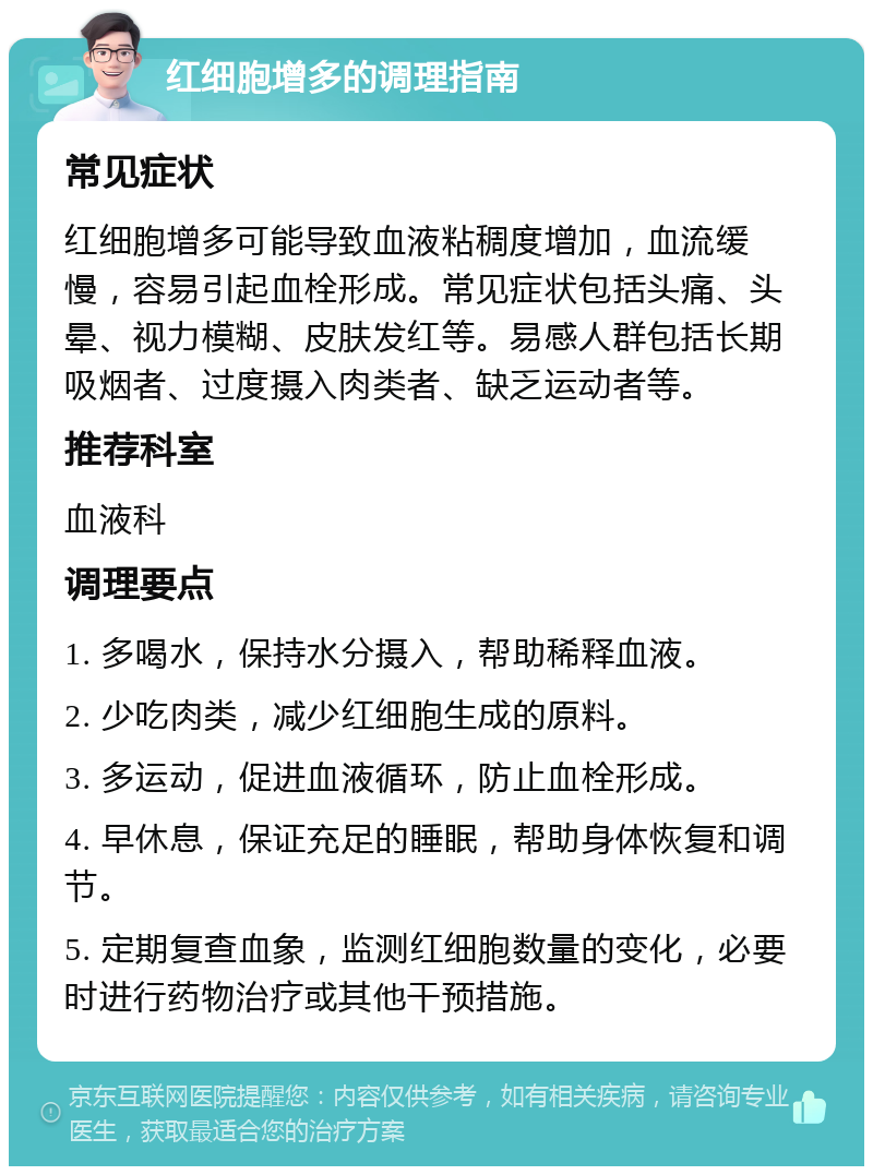 红细胞增多的调理指南 常见症状 红细胞增多可能导致血液粘稠度增加，血流缓慢，容易引起血栓形成。常见症状包括头痛、头晕、视力模糊、皮肤发红等。易感人群包括长期吸烟者、过度摄入肉类者、缺乏运动者等。 推荐科室 血液科 调理要点 1. 多喝水，保持水分摄入，帮助稀释血液。 2. 少吃肉类，减少红细胞生成的原料。 3. 多运动，促进血液循环，防止血栓形成。 4. 早休息，保证充足的睡眠，帮助身体恢复和调节。 5. 定期复查血象，监测红细胞数量的变化，必要时进行药物治疗或其他干预措施。