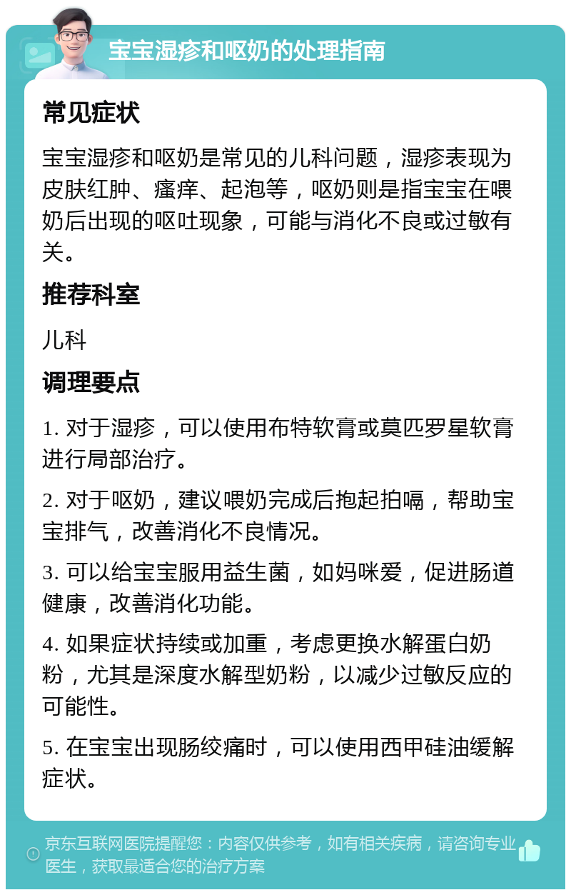 宝宝湿疹和呕奶的处理指南 常见症状 宝宝湿疹和呕奶是常见的儿科问题，湿疹表现为皮肤红肿、瘙痒、起泡等，呕奶则是指宝宝在喂奶后出现的呕吐现象，可能与消化不良或过敏有关。 推荐科室 儿科 调理要点 1. 对于湿疹，可以使用布特软膏或莫匹罗星软膏进行局部治疗。 2. 对于呕奶，建议喂奶完成后抱起拍嗝，帮助宝宝排气，改善消化不良情况。 3. 可以给宝宝服用益生菌，如妈咪爱，促进肠道健康，改善消化功能。 4. 如果症状持续或加重，考虑更换水解蛋白奶粉，尤其是深度水解型奶粉，以减少过敏反应的可能性。 5. 在宝宝出现肠绞痛时，可以使用西甲硅油缓解症状。