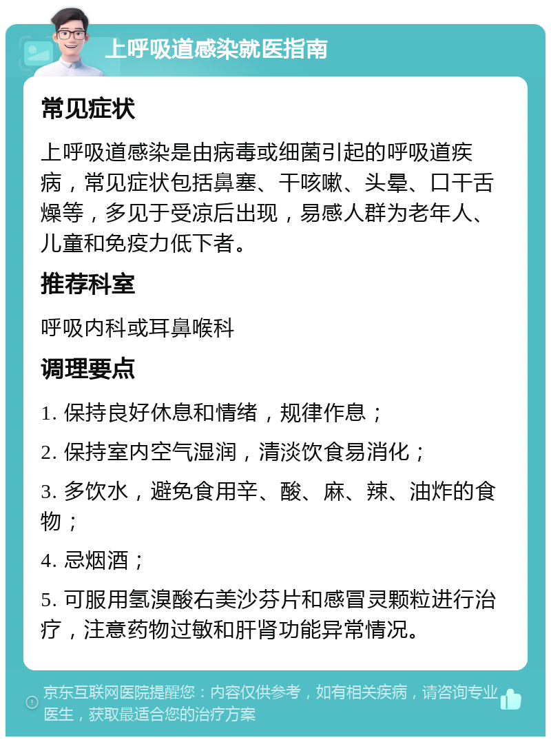 上呼吸道感染就医指南 常见症状 上呼吸道感染是由病毒或细菌引起的呼吸道疾病，常见症状包括鼻塞、干咳嗽、头晕、口干舌燥等，多见于受凉后出现，易感人群为老年人、儿童和免疫力低下者。 推荐科室 呼吸内科或耳鼻喉科 调理要点 1. 保持良好休息和情绪，规律作息； 2. 保持室内空气湿润，清淡饮食易消化； 3. 多饮水，避免食用辛、酸、麻、辣、油炸的食物； 4. 忌烟酒； 5. 可服用氢溴酸右美沙芬片和感冒灵颗粒进行治疗，注意药物过敏和肝肾功能异常情况。