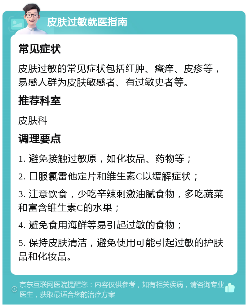 皮肤过敏就医指南 常见症状 皮肤过敏的常见症状包括红肿、瘙痒、皮疹等，易感人群为皮肤敏感者、有过敏史者等。 推荐科室 皮肤科 调理要点 1. 避免接触过敏原，如化妆品、药物等； 2. 口服氯雷他定片和维生素C以缓解症状； 3. 注意饮食，少吃辛辣刺激油腻食物，多吃蔬菜和富含维生素C的水果； 4. 避免食用海鲜等易引起过敏的食物； 5. 保持皮肤清洁，避免使用可能引起过敏的护肤品和化妆品。