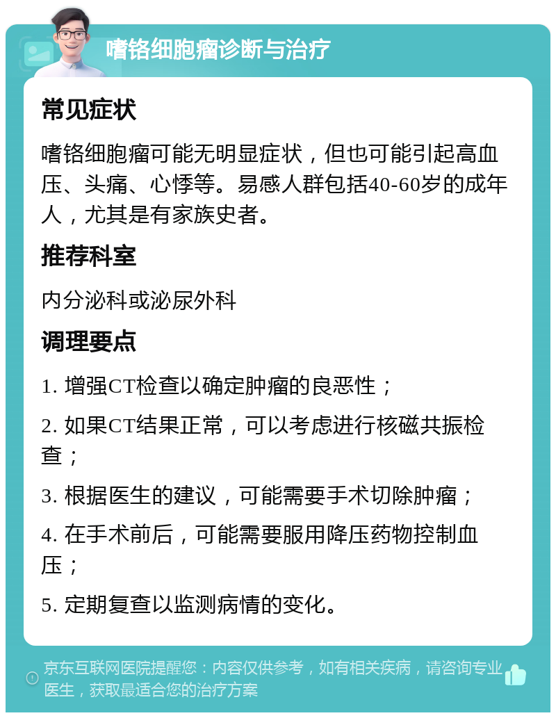 嗜铬细胞瘤诊断与治疗 常见症状 嗜铬细胞瘤可能无明显症状，但也可能引起高血压、头痛、心悸等。易感人群包括40-60岁的成年人，尤其是有家族史者。 推荐科室 内分泌科或泌尿外科 调理要点 1. 增强CT检查以确定肿瘤的良恶性； 2. 如果CT结果正常，可以考虑进行核磁共振检查； 3. 根据医生的建议，可能需要手术切除肿瘤； 4. 在手术前后，可能需要服用降压药物控制血压； 5. 定期复查以监测病情的变化。