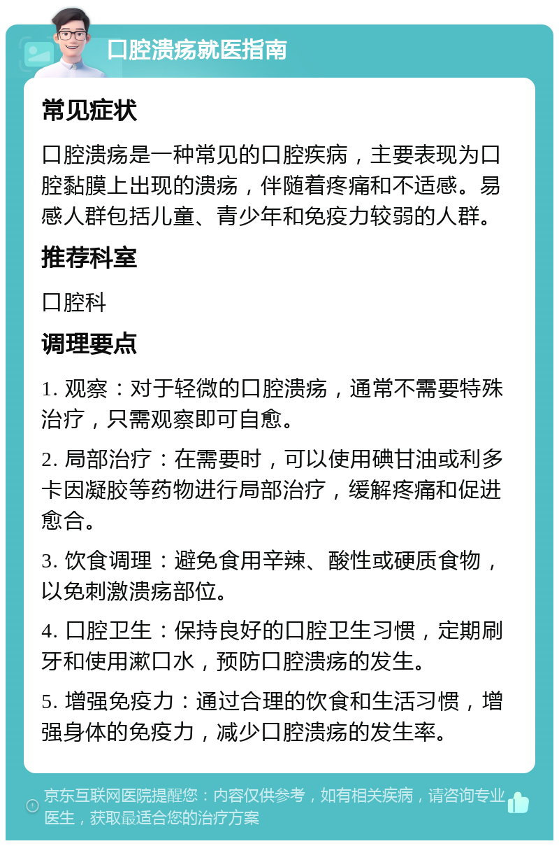 口腔溃疡就医指南 常见症状 口腔溃疡是一种常见的口腔疾病，主要表现为口腔黏膜上出现的溃疡，伴随着疼痛和不适感。易感人群包括儿童、青少年和免疫力较弱的人群。 推荐科室 口腔科 调理要点 1. 观察：对于轻微的口腔溃疡，通常不需要特殊治疗，只需观察即可自愈。 2. 局部治疗：在需要时，可以使用碘甘油或利多卡因凝胶等药物进行局部治疗，缓解疼痛和促进愈合。 3. 饮食调理：避免食用辛辣、酸性或硬质食物，以免刺激溃疡部位。 4. 口腔卫生：保持良好的口腔卫生习惯，定期刷牙和使用漱口水，预防口腔溃疡的发生。 5. 增强免疫力：通过合理的饮食和生活习惯，增强身体的免疫力，减少口腔溃疡的发生率。