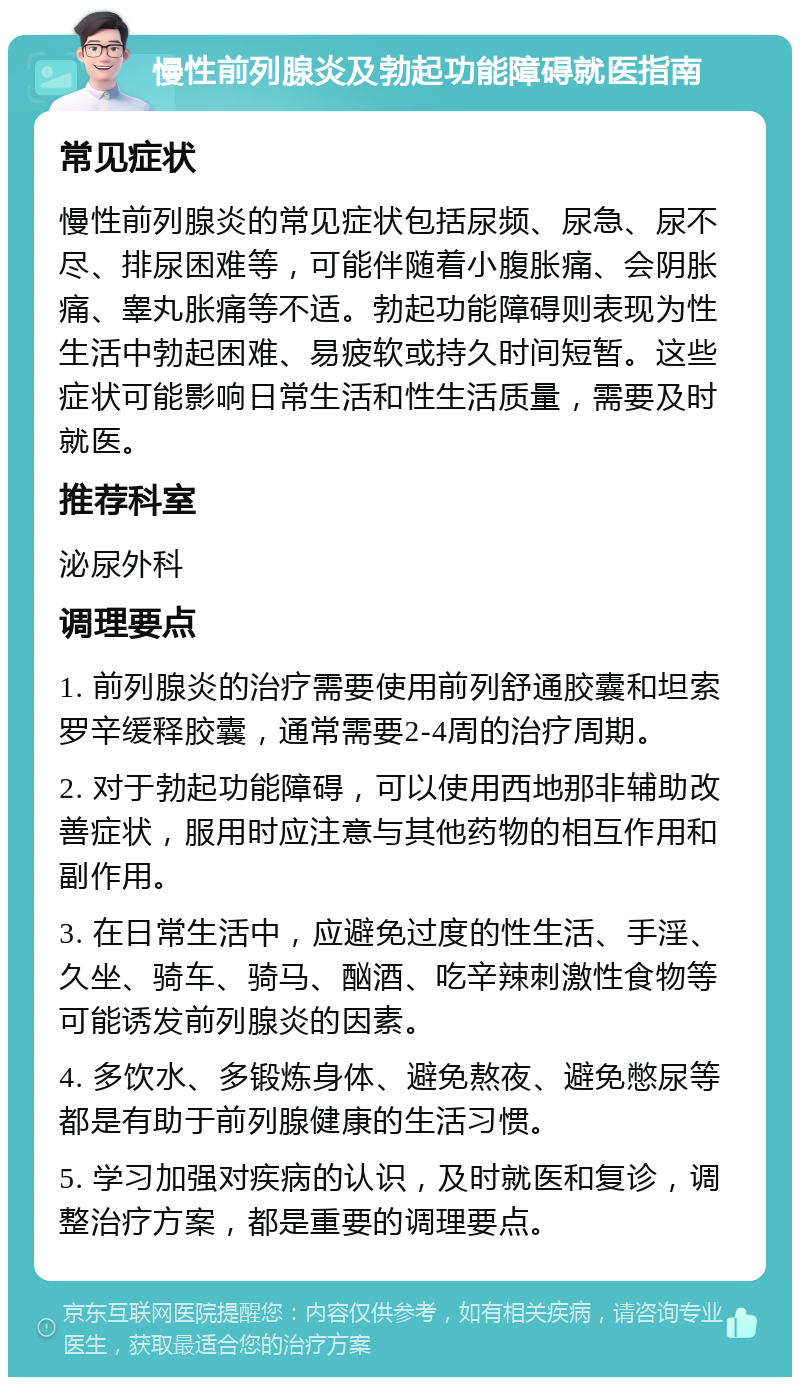 慢性前列腺炎及勃起功能障碍就医指南 常见症状 慢性前列腺炎的常见症状包括尿频、尿急、尿不尽、排尿困难等，可能伴随着小腹胀痛、会阴胀痛、睾丸胀痛等不适。勃起功能障碍则表现为性生活中勃起困难、易疲软或持久时间短暂。这些症状可能影响日常生活和性生活质量，需要及时就医。 推荐科室 泌尿外科 调理要点 1. 前列腺炎的治疗需要使用前列舒通胶囊和坦索罗辛缓释胶囊，通常需要2-4周的治疗周期。 2. 对于勃起功能障碍，可以使用西地那非辅助改善症状，服用时应注意与其他药物的相互作用和副作用。 3. 在日常生活中，应避免过度的性生活、手淫、久坐、骑车、骑马、酗酒、吃辛辣刺激性食物等可能诱发前列腺炎的因素。 4. 多饮水、多锻炼身体、避免熬夜、避免憋尿等都是有助于前列腺健康的生活习惯。 5. 学习加强对疾病的认识，及时就医和复诊，调整治疗方案，都是重要的调理要点。