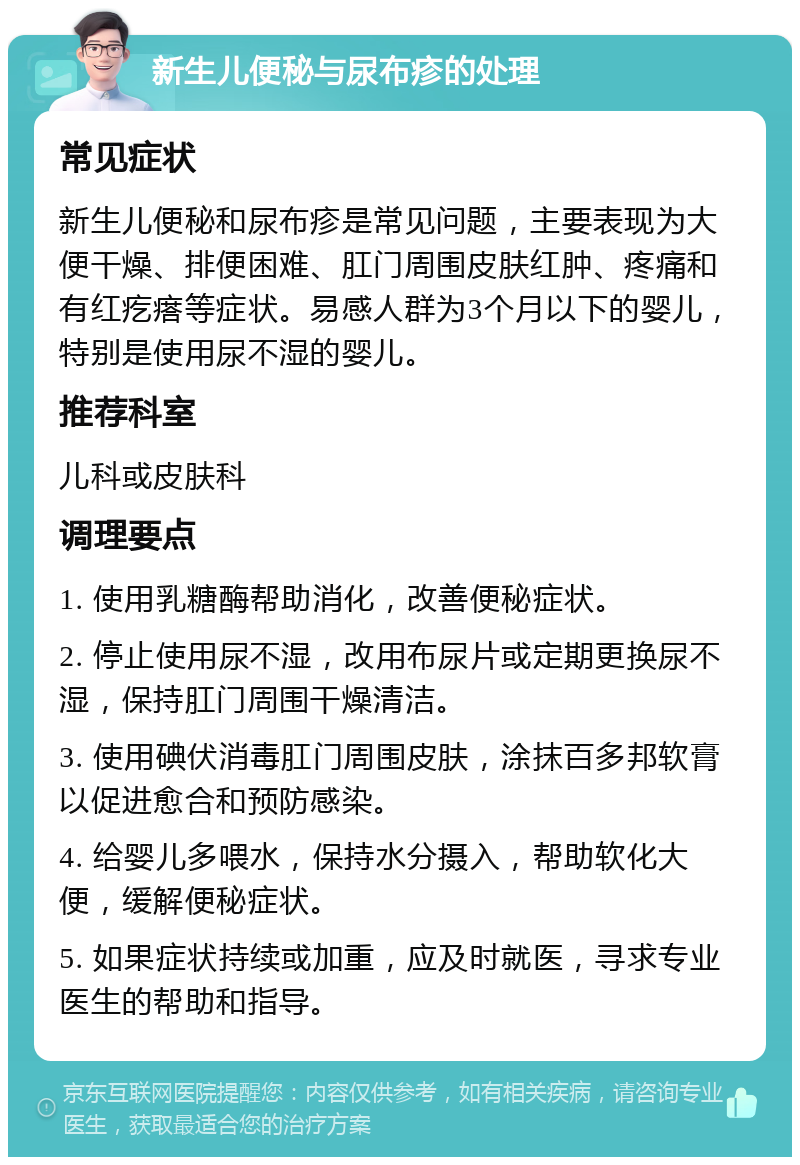 新生儿便秘与尿布疹的处理 常见症状 新生儿便秘和尿布疹是常见问题，主要表现为大便干燥、排便困难、肛门周围皮肤红肿、疼痛和有红疙瘩等症状。易感人群为3个月以下的婴儿，特别是使用尿不湿的婴儿。 推荐科室 儿科或皮肤科 调理要点 1. 使用乳糖酶帮助消化，改善便秘症状。 2. 停止使用尿不湿，改用布尿片或定期更换尿不湿，保持肛门周围干燥清洁。 3. 使用碘伏消毒肛门周围皮肤，涂抹百多邦软膏以促进愈合和预防感染。 4. 给婴儿多喂水，保持水分摄入，帮助软化大便，缓解便秘症状。 5. 如果症状持续或加重，应及时就医，寻求专业医生的帮助和指导。