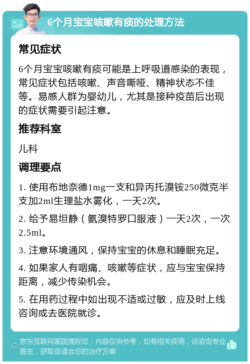 6个月宝宝咳嗽有痰的处理方法 常见症状 6个月宝宝咳嗽有痰可能是上呼吸道感染的表现，常见症状包括咳嗽、声音嘶哑、精神状态不佳等。易感人群为婴幼儿，尤其是接种疫苗后出现的症状需要引起注意。 推荐科室 儿科 调理要点 1. 使用布地奈德1mg一支和异丙托溴铵250微克半支加2ml生理盐水雾化，一天2次。 2. 给予易坦静（氨溴特罗口服液）一天2次，一次2.5ml。 3. 注意环境通风，保持宝宝的休息和睡眠充足。 4. 如果家人有咽痛、咳嗽等症状，应与宝宝保持距离，减少传染机会。 5. 在用药过程中如出现不适或过敏，应及时上线咨询或去医院就诊。