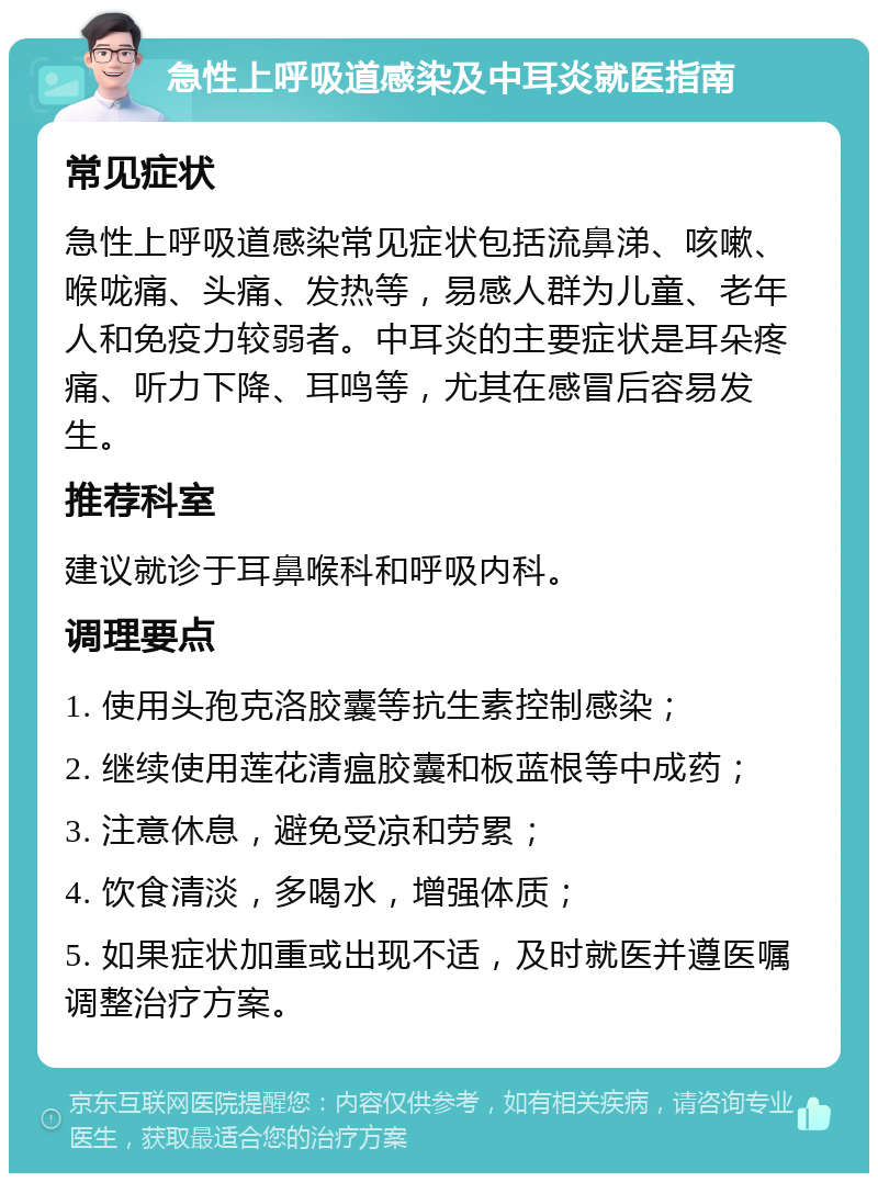 急性上呼吸道感染及中耳炎就医指南 常见症状 急性上呼吸道感染常见症状包括流鼻涕、咳嗽、喉咙痛、头痛、发热等，易感人群为儿童、老年人和免疫力较弱者。中耳炎的主要症状是耳朵疼痛、听力下降、耳鸣等，尤其在感冒后容易发生。 推荐科室 建议就诊于耳鼻喉科和呼吸内科。 调理要点 1. 使用头孢克洛胶囊等抗生素控制感染； 2. 继续使用莲花清瘟胶囊和板蓝根等中成药； 3. 注意休息，避免受凉和劳累； 4. 饮食清淡，多喝水，增强体质； 5. 如果症状加重或出现不适，及时就医并遵医嘱调整治疗方案。