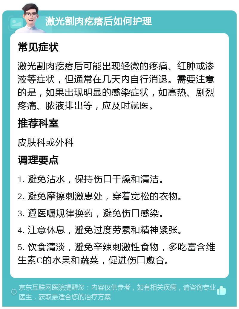 激光割肉疙瘩后如何护理 常见症状 激光割肉疙瘩后可能出现轻微的疼痛、红肿或渗液等症状，但通常在几天内自行消退。需要注意的是，如果出现明显的感染症状，如高热、剧烈疼痛、脓液排出等，应及时就医。 推荐科室 皮肤科或外科 调理要点 1. 避免沾水，保持伤口干燥和清洁。 2. 避免摩擦刺激患处，穿着宽松的衣物。 3. 遵医嘱规律换药，避免伤口感染。 4. 注意休息，避免过度劳累和精神紧张。 5. 饮食清淡，避免辛辣刺激性食物，多吃富含维生素C的水果和蔬菜，促进伤口愈合。