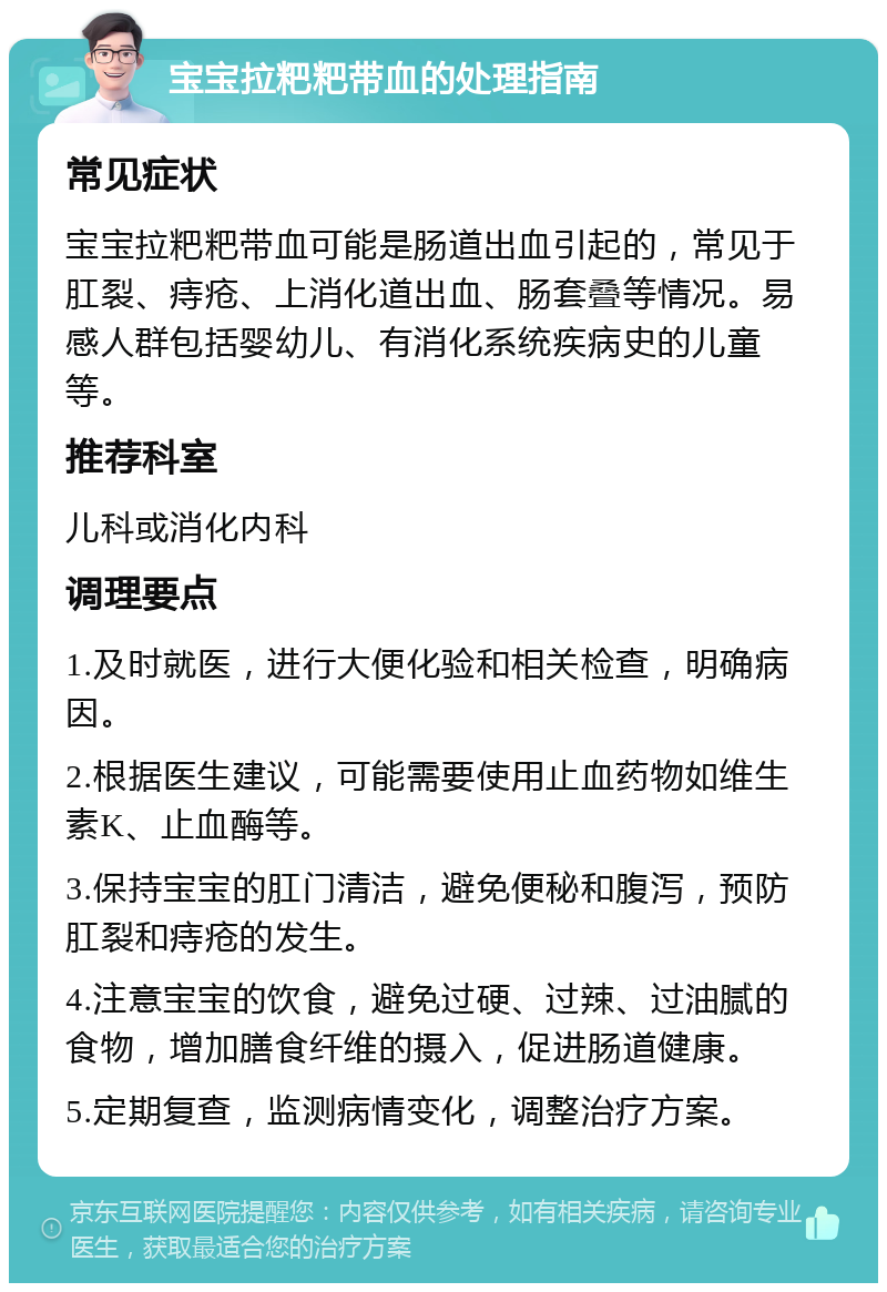 宝宝拉粑粑带血的处理指南 常见症状 宝宝拉粑粑带血可能是肠道出血引起的，常见于肛裂、痔疮、上消化道出血、肠套叠等情况。易感人群包括婴幼儿、有消化系统疾病史的儿童等。 推荐科室 儿科或消化内科 调理要点 1.及时就医，进行大便化验和相关检查，明确病因。 2.根据医生建议，可能需要使用止血药物如维生素K、止血酶等。 3.保持宝宝的肛门清洁，避免便秘和腹泻，预防肛裂和痔疮的发生。 4.注意宝宝的饮食，避免过硬、过辣、过油腻的食物，增加膳食纤维的摄入，促进肠道健康。 5.定期复查，监测病情变化，调整治疗方案。