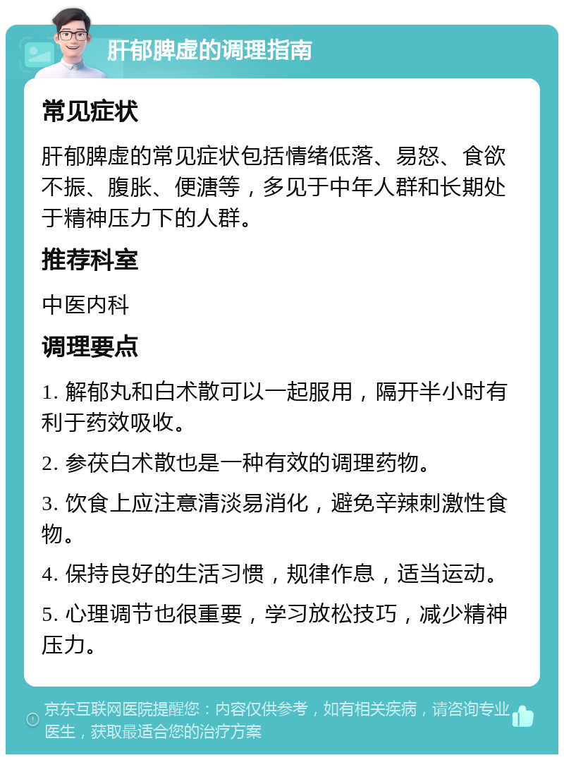 肝郁脾虚的调理指南 常见症状 肝郁脾虚的常见症状包括情绪低落、易怒、食欲不振、腹胀、便溏等，多见于中年人群和长期处于精神压力下的人群。 推荐科室 中医内科 调理要点 1. 解郁丸和白术散可以一起服用，隔开半小时有利于药效吸收。 2. 参茯白术散也是一种有效的调理药物。 3. 饮食上应注意清淡易消化，避免辛辣刺激性食物。 4. 保持良好的生活习惯，规律作息，适当运动。 5. 心理调节也很重要，学习放松技巧，减少精神压力。