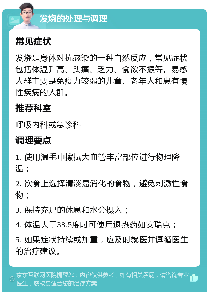 发烧的处理与调理 常见症状 发烧是身体对抗感染的一种自然反应，常见症状包括体温升高、头痛、乏力、食欲不振等。易感人群主要是免疫力较弱的儿童、老年人和患有慢性疾病的人群。 推荐科室 呼吸内科或急诊科 调理要点 1. 使用温毛巾擦拭大血管丰富部位进行物理降温； 2. 饮食上选择清淡易消化的食物，避免刺激性食物； 3. 保持充足的休息和水分摄入； 4. 体温大于38.5度时可使用退热药如安瑞克； 5. 如果症状持续或加重，应及时就医并遵循医生的治疗建议。