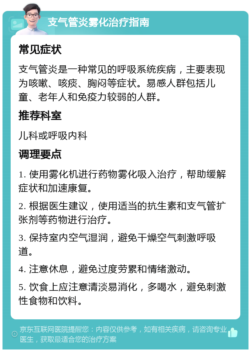 支气管炎雾化治疗指南 常见症状 支气管炎是一种常见的呼吸系统疾病，主要表现为咳嗽、咳痰、胸闷等症状。易感人群包括儿童、老年人和免疫力较弱的人群。 推荐科室 儿科或呼吸内科 调理要点 1. 使用雾化机进行药物雾化吸入治疗，帮助缓解症状和加速康复。 2. 根据医生建议，使用适当的抗生素和支气管扩张剂等药物进行治疗。 3. 保持室内空气湿润，避免干燥空气刺激呼吸道。 4. 注意休息，避免过度劳累和情绪激动。 5. 饮食上应注意清淡易消化，多喝水，避免刺激性食物和饮料。