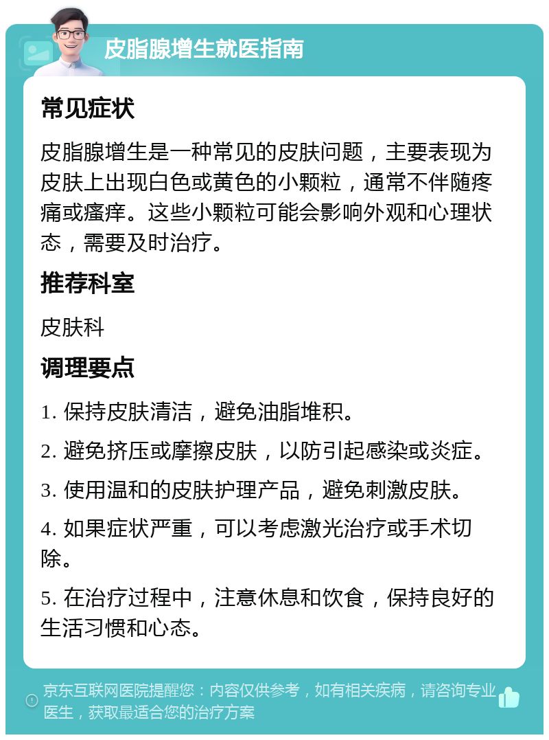 皮脂腺增生就医指南 常见症状 皮脂腺增生是一种常见的皮肤问题，主要表现为皮肤上出现白色或黄色的小颗粒，通常不伴随疼痛或瘙痒。这些小颗粒可能会影响外观和心理状态，需要及时治疗。 推荐科室 皮肤科 调理要点 1. 保持皮肤清洁，避免油脂堆积。 2. 避免挤压或摩擦皮肤，以防引起感染或炎症。 3. 使用温和的皮肤护理产品，避免刺激皮肤。 4. 如果症状严重，可以考虑激光治疗或手术切除。 5. 在治疗过程中，注意休息和饮食，保持良好的生活习惯和心态。