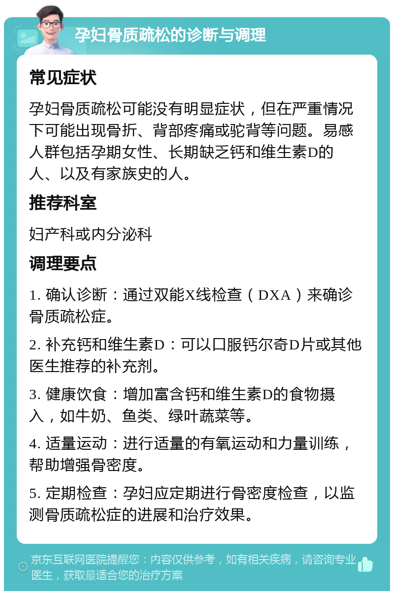 孕妇骨质疏松的诊断与调理 常见症状 孕妇骨质疏松可能没有明显症状，但在严重情况下可能出现骨折、背部疼痛或驼背等问题。易感人群包括孕期女性、长期缺乏钙和维生素D的人、以及有家族史的人。 推荐科室 妇产科或内分泌科 调理要点 1. 确认诊断：通过双能X线检查（DXA）来确诊骨质疏松症。 2. 补充钙和维生素D：可以口服钙尔奇D片或其他医生推荐的补充剂。 3. 健康饮食：增加富含钙和维生素D的食物摄入，如牛奶、鱼类、绿叶蔬菜等。 4. 适量运动：进行适量的有氧运动和力量训练，帮助增强骨密度。 5. 定期检查：孕妇应定期进行骨密度检查，以监测骨质疏松症的进展和治疗效果。