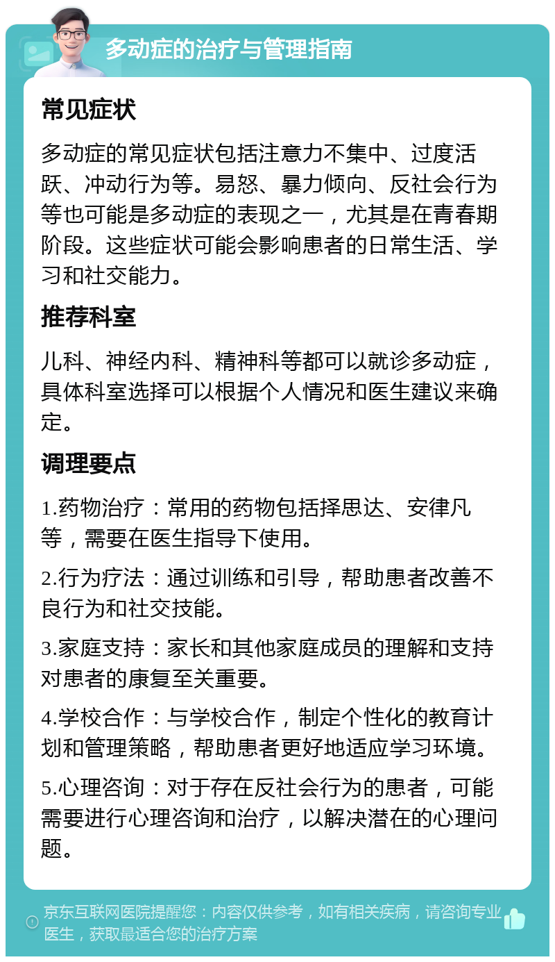 多动症的治疗与管理指南 常见症状 多动症的常见症状包括注意力不集中、过度活跃、冲动行为等。易怒、暴力倾向、反社会行为等也可能是多动症的表现之一，尤其是在青春期阶段。这些症状可能会影响患者的日常生活、学习和社交能力。 推荐科室 儿科、神经内科、精神科等都可以就诊多动症，具体科室选择可以根据个人情况和医生建议来确定。 调理要点 1.药物治疗：常用的药物包括择思达、安律凡等，需要在医生指导下使用。 2.行为疗法：通过训练和引导，帮助患者改善不良行为和社交技能。 3.家庭支持：家长和其他家庭成员的理解和支持对患者的康复至关重要。 4.学校合作：与学校合作，制定个性化的教育计划和管理策略，帮助患者更好地适应学习环境。 5.心理咨询：对于存在反社会行为的患者，可能需要进行心理咨询和治疗，以解决潜在的心理问题。