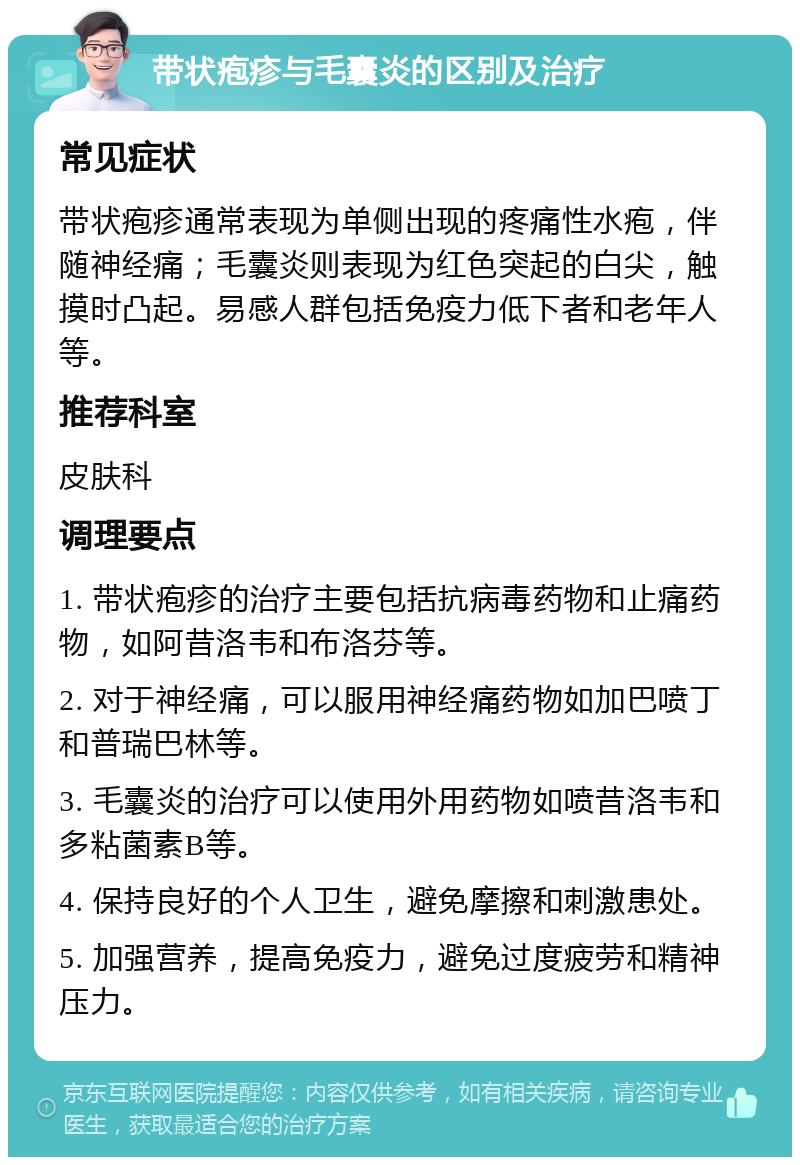 带状疱疹与毛囊炎的区别及治疗 常见症状 带状疱疹通常表现为单侧出现的疼痛性水疱，伴随神经痛；毛囊炎则表现为红色突起的白尖，触摸时凸起。易感人群包括免疫力低下者和老年人等。 推荐科室 皮肤科 调理要点 1. 带状疱疹的治疗主要包括抗病毒药物和止痛药物，如阿昔洛韦和布洛芬等。 2. 对于神经痛，可以服用神经痛药物如加巴喷丁和普瑞巴林等。 3. 毛囊炎的治疗可以使用外用药物如喷昔洛韦和多粘菌素B等。 4. 保持良好的个人卫生，避免摩擦和刺激患处。 5. 加强营养，提高免疫力，避免过度疲劳和精神压力。