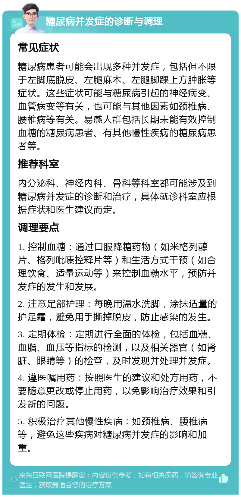 糖尿病并发症的诊断与调理 常见症状 糖尿病患者可能会出现多种并发症，包括但不限于左脚底脱皮、左腿麻木、左腿脚踝上方肿胀等症状。这些症状可能与糖尿病引起的神经病变、血管病变等有关，也可能与其他因素如颈椎病、腰椎病等有关。易感人群包括长期未能有效控制血糖的糖尿病患者、有其他慢性疾病的糖尿病患者等。 推荐科室 内分泌科、神经内科、骨科等科室都可能涉及到糖尿病并发症的诊断和治疗，具体就诊科室应根据症状和医生建议而定。 调理要点 1. 控制血糖：通过口服降糖药物（如米格列醇片、格列吡嗪控释片等）和生活方式干预（如合理饮食、适量运动等）来控制血糖水平，预防并发症的发生和发展。 2. 注意足部护理：每晚用温水洗脚，涂抹适量的护足霜，避免用手撕掉脱皮，防止感染的发生。 3. 定期体检：定期进行全面的体检，包括血糖、血脂、血压等指标的检测，以及相关器官（如肾脏、眼睛等）的检查，及时发现并处理并发症。 4. 遵医嘱用药：按照医生的建议和处方用药，不要随意更改或停止用药，以免影响治疗效果和引发新的问题。 5. 积极治疗其他慢性疾病：如颈椎病、腰椎病等，避免这些疾病对糖尿病并发症的影响和加重。