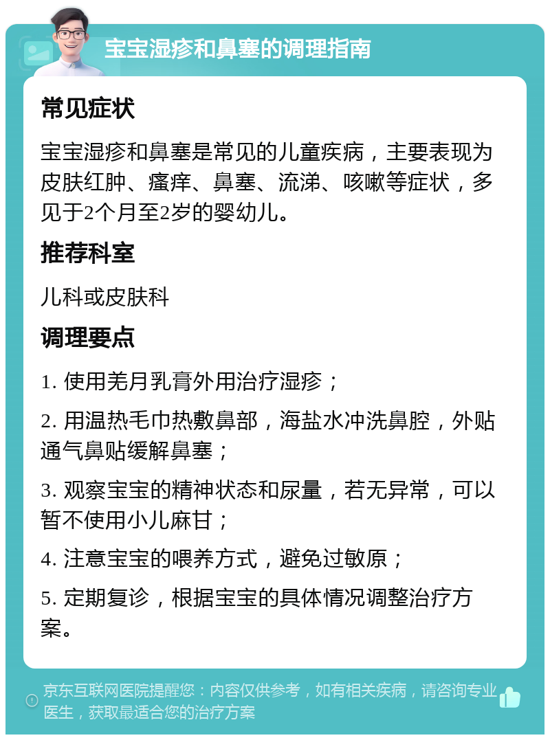 宝宝湿疹和鼻塞的调理指南 常见症状 宝宝湿疹和鼻塞是常见的儿童疾病，主要表现为皮肤红肿、瘙痒、鼻塞、流涕、咳嗽等症状，多见于2个月至2岁的婴幼儿。 推荐科室 儿科或皮肤科 调理要点 1. 使用羌月乳膏外用治疗湿疹； 2. 用温热毛巾热敷鼻部，海盐水冲洗鼻腔，外贴通气鼻贴缓解鼻塞； 3. 观察宝宝的精神状态和尿量，若无异常，可以暂不使用小儿麻甘； 4. 注意宝宝的喂养方式，避免过敏原； 5. 定期复诊，根据宝宝的具体情况调整治疗方案。