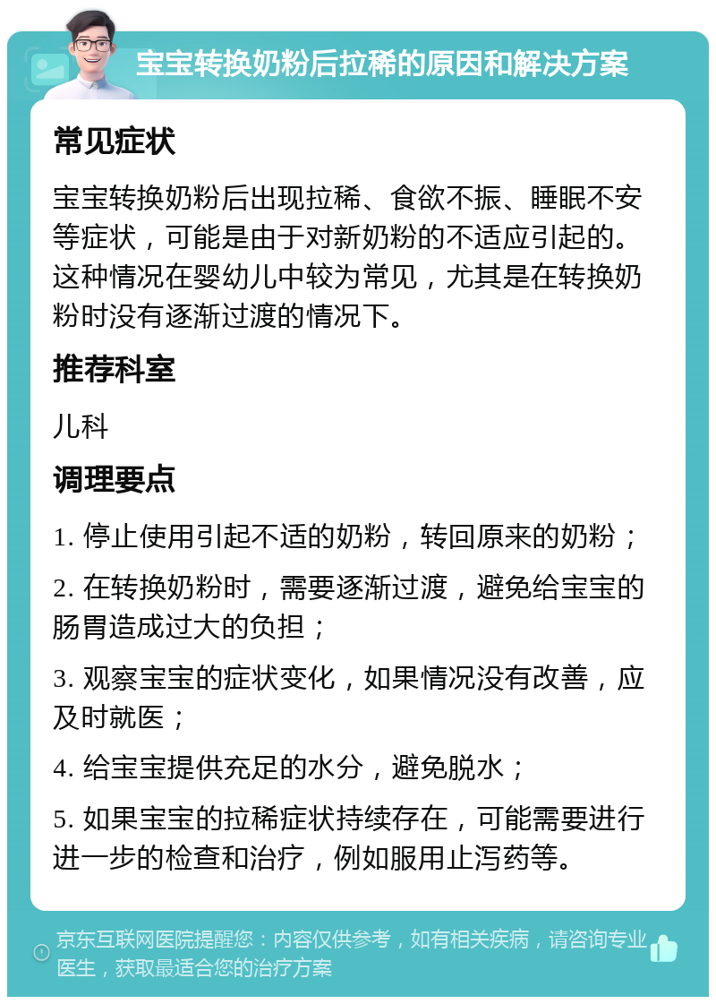 宝宝转换奶粉后拉稀的原因和解决方案 常见症状 宝宝转换奶粉后出现拉稀、食欲不振、睡眠不安等症状，可能是由于对新奶粉的不适应引起的。这种情况在婴幼儿中较为常见，尤其是在转换奶粉时没有逐渐过渡的情况下。 推荐科室 儿科 调理要点 1. 停止使用引起不适的奶粉，转回原来的奶粉； 2. 在转换奶粉时，需要逐渐过渡，避免给宝宝的肠胃造成过大的负担； 3. 观察宝宝的症状变化，如果情况没有改善，应及时就医； 4. 给宝宝提供充足的水分，避免脱水； 5. 如果宝宝的拉稀症状持续存在，可能需要进行进一步的检查和治疗，例如服用止泻药等。