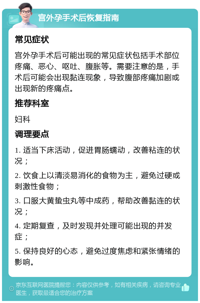 宫外孕手术后恢复指南 常见症状 宫外孕手术后可能出现的常见症状包括手术部位疼痛、恶心、呕吐、腹胀等。需要注意的是，手术后可能会出现黏连现象，导致腹部疼痛加剧或出现新的疼痛点。 推荐科室 妇科 调理要点 1. 适当下床活动，促进胃肠蠕动，改善粘连的状况； 2. 饮食上以清淡易消化的食物为主，避免过硬或刺激性食物； 3. 口服大黄蛰虫丸等中成药，帮助改善黏连的状况； 4. 定期复查，及时发现并处理可能出现的并发症； 5. 保持良好的心态，避免过度焦虑和紧张情绪的影响。