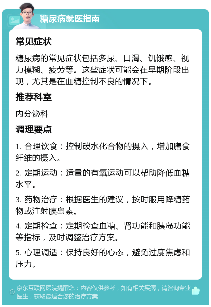 糖尿病就医指南 常见症状 糖尿病的常见症状包括多尿、口渴、饥饿感、视力模糊、疲劳等。这些症状可能会在早期阶段出现，尤其是在血糖控制不良的情况下。 推荐科室 内分泌科 调理要点 1. 合理饮食：控制碳水化合物的摄入，增加膳食纤维的摄入。 2. 定期运动：适量的有氧运动可以帮助降低血糖水平。 3. 药物治疗：根据医生的建议，按时服用降糖药物或注射胰岛素。 4. 定期检查：定期检查血糖、肾功能和胰岛功能等指标，及时调整治疗方案。 5. 心理调适：保持良好的心态，避免过度焦虑和压力。