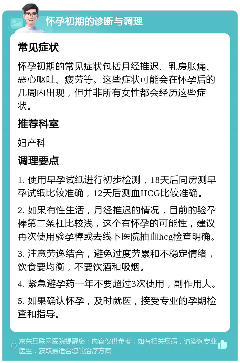 怀孕初期的诊断与调理 常见症状 怀孕初期的常见症状包括月经推迟、乳房胀痛、恶心呕吐、疲劳等。这些症状可能会在怀孕后的几周内出现，但并非所有女性都会经历这些症状。 推荐科室 妇产科 调理要点 1. 使用早孕试纸进行初步检测，18天后同房测早孕试纸比较准确，12天后测血HCG比较准确。 2. 如果有性生活，月经推迟的情况，目前的验孕棒第二条杠比较浅，这个有怀孕的可能性，建议再次使用验孕棒或去线下医院抽血hcg检查明确。 3. 注意劳逸结合，避免过度劳累和不稳定情绪，饮食要均衡，不要饮酒和吸烟。 4. 紧急避孕药一年不要超过3次使用，副作用大。 5. 如果确认怀孕，及时就医，接受专业的孕期检查和指导。